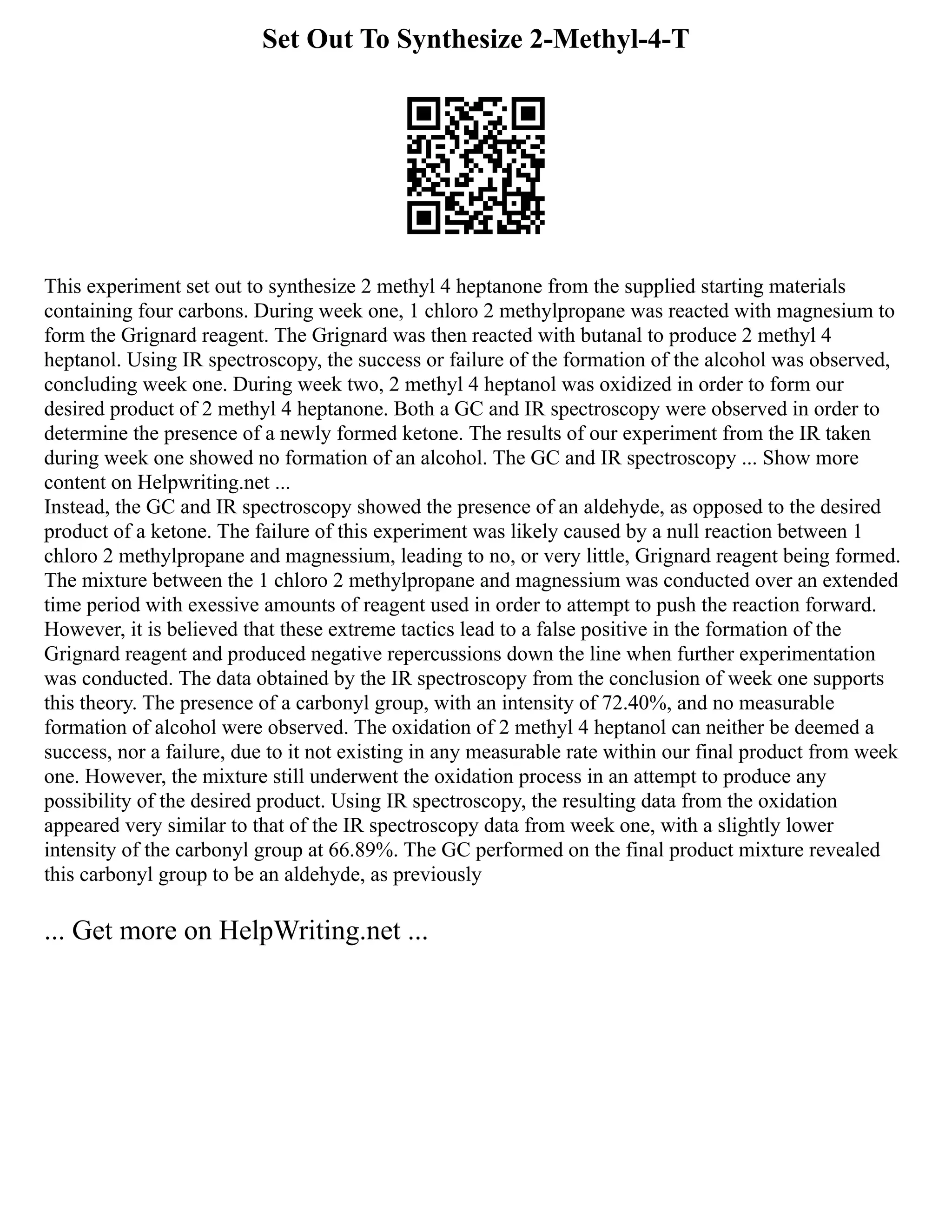 Set Out To Synthesize 2-Methyl-4-T
This experiment set out to synthesize 2 methyl 4 heptanone from the supplied starting materials
containing four carbons. During week one, 1 chloro 2 methylpropane was reacted with magnesium to
form the Grignard reagent. The Grignard was then reacted with butanal to produce 2 methyl 4
heptanol. Using IR spectroscopy, the success or failure of the formation of the alcohol was observed,
concluding week one. During week two, 2 methyl 4 heptanol was oxidized in order to form our
desired product of 2 methyl 4 heptanone. Both a GC and IR spectroscopy were observed in order to
determine the presence of a newly formed ketone. The results of our experiment from the IR taken
during week one showed no formation of an alcohol. The GC and IR spectroscopy ... Show more
content on Helpwriting.net ...
Instead, the GC and IR spectroscopy showed the presence of an aldehyde, as opposed to the desired
product of a ketone. The failure of this experiment was likely caused by a null reaction between 1
chloro 2 methylpropane and magnessium, leading to no, or very little, Grignard reagent being formed.
The mixture between the 1 chloro 2 methylpropane and magnessium was conducted over an extended
time period with exessive amounts of reagent used in order to attempt to push the reaction forward.
However, it is believed that these extreme tactics lead to a false positive in the formation of the
Grignard reagent and produced negative repercussions down the line when further experimentation
was conducted. The data obtained by the IR spectroscopy from the conclusion of week one supports
this theory. The presence of a carbonyl group, with an intensity of 72.40%, and no measurable
formation of alcohol were observed. The oxidation of 2 methyl 4 heptanol can neither be deemed a
success, nor a failure, due to it not existing in any measurable rate within our final product from week
one. However, the mixture still underwent the oxidation process in an attempt to produce any
possibility of the desired product. Using IR spectroscopy, the resulting data from the oxidation
appeared very similar to that of the IR spectroscopy data from week one, with a slightly lower
intensity of the carbonyl group at 66.89%. The GC performed on the final product mixture revealed
this carbonyl group to be an aldehyde, as previously
... Get more on HelpWriting.net ...
 