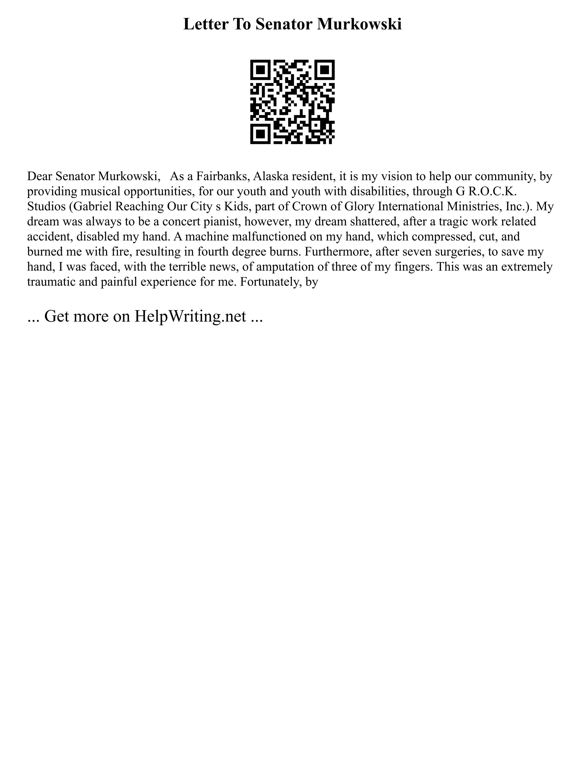 Letter To Senator Murkowski
Dear Senator Murkowski, As a Fairbanks, Alaska resident, it is my vision to help our community, by
providing musical opportunities, for our youth and youth with disabilities, through G R.O.C.K.
Studios (Gabriel Reaching Our City s Kids, part of Crown of Glory International Ministries, Inc.). My
dream was always to be a concert pianist, however, my dream shattered, after a tragic work related
accident, disabled my hand. A machine malfunctioned on my hand, which compressed, cut, and
burned me with fire, resulting in fourth degree burns. Furthermore, after seven surgeries, to save my
hand, I was faced, with the terrible news, of amputation of three of my fingers. This was an extremely
traumatic and painful experience for me. Fortunately, by
... Get more on HelpWriting.net ...
 