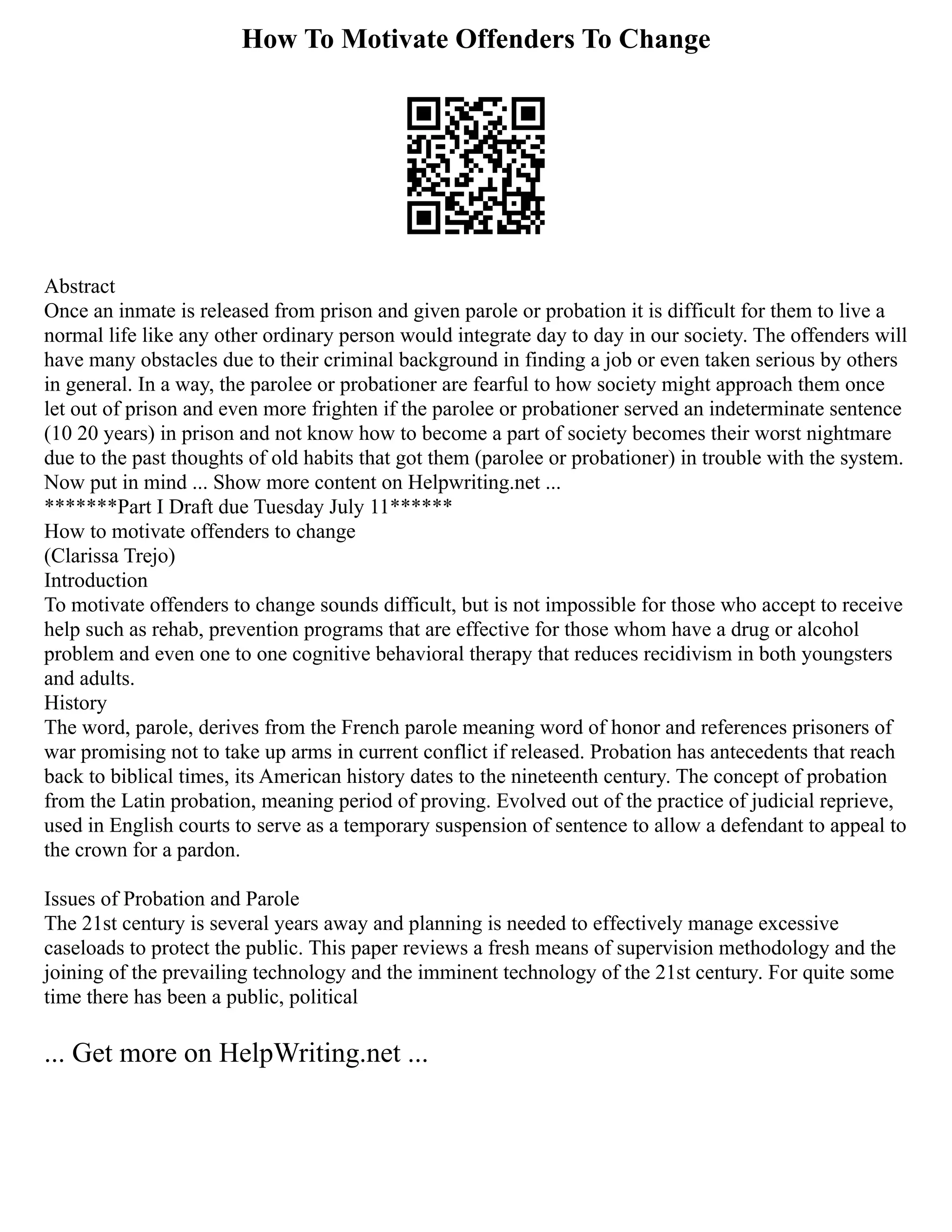 How To Motivate Offenders To Change
Abstract
Once an inmate is released from prison and given parole or probation it is difficult for them to live a
normal life like any other ordinary person would integrate day to day in our society. The offenders will
have many obstacles due to their criminal background in finding a job or even taken serious by others
in general. In a way, the parolee or probationer are fearful to how society might approach them once
let out of prison and even more frighten if the parolee or probationer served an indeterminate sentence
(10 20 years) in prison and not know how to become a part of society becomes their worst nightmare
due to the past thoughts of old habits that got them (parolee or probationer) in trouble with the system.
Now put in mind ... Show more content on Helpwriting.net ...
*******Part I Draft due Tuesday July 11******
How to motivate offenders to change
(Clarissa Trejo)
Introduction
To motivate offenders to change sounds difficult, but is not impossible for those who accept to receive
help such as rehab, prevention programs that are effective for those whom have a drug or alcohol
problem and even one to one cognitive behavioral therapy that reduces recidivism in both youngsters
and adults.
History
The word, parole, derives from the French parole meaning word of honor and references prisoners of
war promising not to take up arms in current conflict if released. Probation has antecedents that reach
back to biblical times, its American history dates to the nineteenth century. The concept of probation
from the Latin probation, meaning period of proving. Evolved out of the practice of judicial reprieve,
used in English courts to serve as a temporary suspension of sentence to allow a defendant to appeal to
the crown for a pardon.
Issues of Probation and Parole
The 21st century is several years away and planning is needed to effectively manage excessive
caseloads to protect the public. This paper reviews a fresh means of supervision methodology and the
joining of the prevailing technology and the imminent technology of the 21st century. For quite some
time there has been a public, political
... Get more on HelpWriting.net ...
 