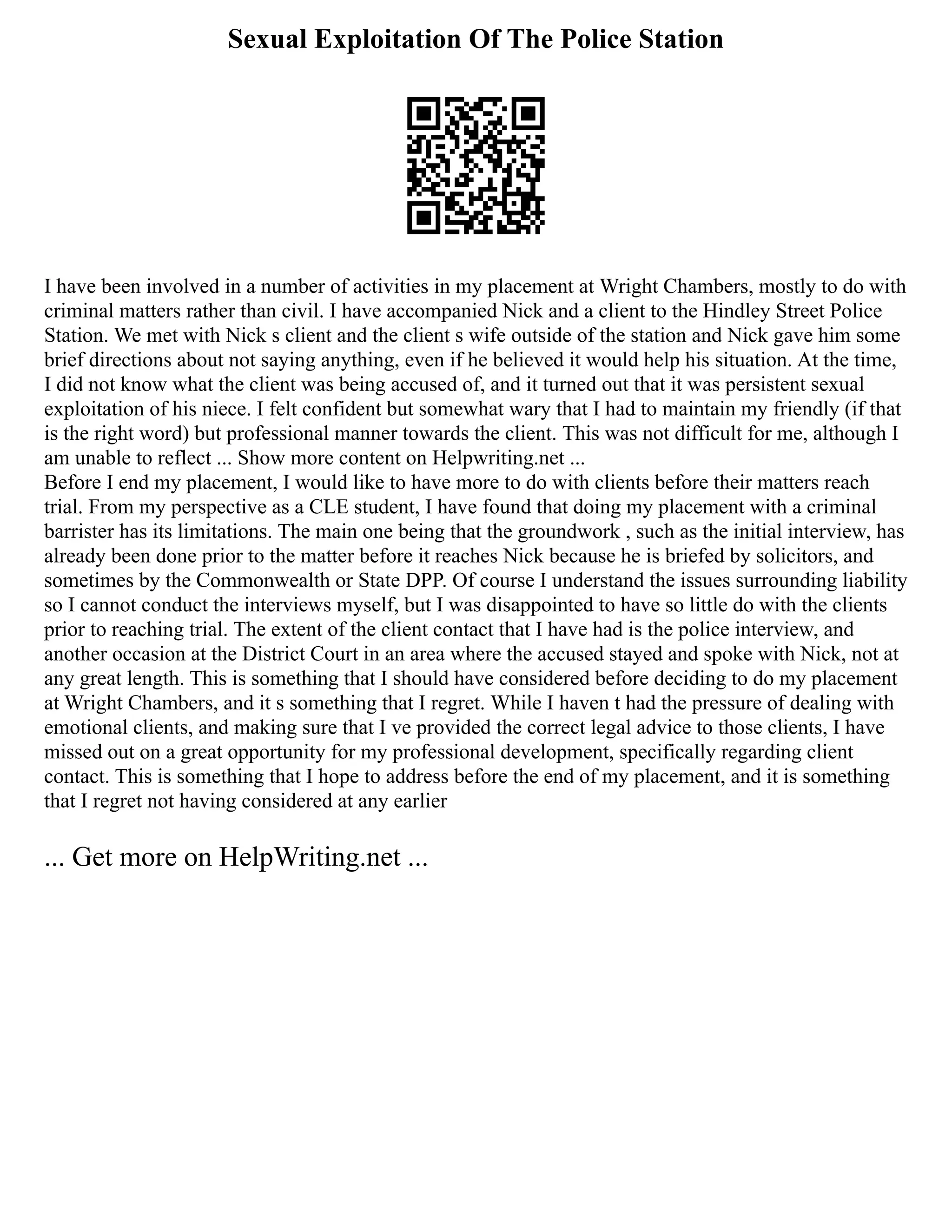Sexual Exploitation Of The Police Station
I have been involved in a number of activities in my placement at Wright Chambers, mostly to do with
criminal matters rather than civil. I have accompanied Nick and a client to the Hindley Street Police
Station. We met with Nick s client and the client s wife outside of the station and Nick gave him some
brief directions about not saying anything, even if he believed it would help his situation. At the time,
I did not know what the client was being accused of, and it turned out that it was persistent sexual
exploitation of his niece. I felt confident but somewhat wary that I had to maintain my friendly (if that
is the right word) but professional manner towards the client. This was not difficult for me, although I
am unable to reflect ... Show more content on Helpwriting.net ...
Before I end my placement, I would like to have more to do with clients before their matters reach
trial. From my perspective as a CLE student, I have found that doing my placement with a criminal
barrister has its limitations. The main one being that the groundwork , such as the initial interview, has
already been done prior to the matter before it reaches Nick because he is briefed by solicitors, and
sometimes by the Commonwealth or State DPP. Of course I understand the issues surrounding liability
so I cannot conduct the interviews myself, but I was disappointed to have so little do with the clients
prior to reaching trial. The extent of the client contact that I have had is the police interview, and
another occasion at the District Court in an area where the accused stayed and spoke with Nick, not at
any great length. This is something that I should have considered before deciding to do my placement
at Wright Chambers, and it s something that I regret. While I haven t had the pressure of dealing with
emotional clients, and making sure that I ve provided the correct legal advice to those clients, I have
missed out on a great opportunity for my professional development, specifically regarding client
contact. This is something that I hope to address before the end of my placement, and it is something
that I regret not having considered at any earlier
... Get more on HelpWriting.net ...
 