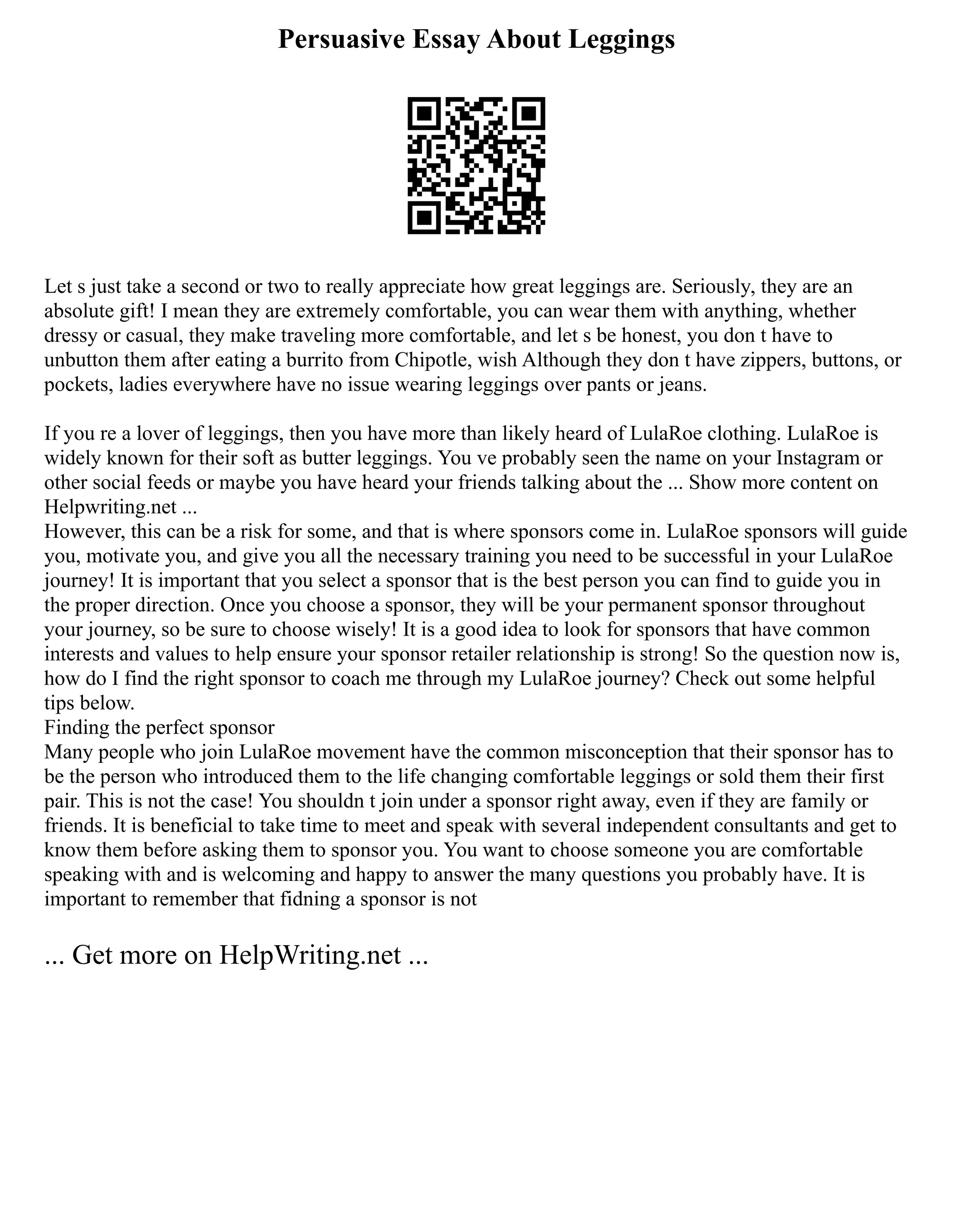 Persuasive Essay About Leggings
Let s just take a second or two to really appreciate how great leggings are. Seriously, they are an
absolute gift! I mean they are extremely comfortable, you can wear them with anything, whether
dressy or casual, they make traveling more comfortable, and let s be honest, you don t have to
unbutton them after eating a burrito from Chipotle, wish Although they don t have zippers, buttons, or
pockets, ladies everywhere have no issue wearing leggings over pants or jeans.
If you re a lover of leggings, then you have more than likely heard of LulaRoe clothing. LulaRoe is
widely known for their soft as butter leggings. You ve probably seen the name on your Instagram or
other social feeds or maybe you have heard your friends talking about the ... Show more content on
Helpwriting.net ...
However, this can be a risk for some, and that is where sponsors come in. LulaRoe sponsors will guide
you, motivate you, and give you all the necessary training you need to be successful in your LulaRoe
journey! It is important that you select a sponsor that is the best person you can find to guide you in
the proper direction. Once you choose a sponsor, they will be your permanent sponsor throughout
your journey, so be sure to choose wisely! It is a good idea to look for sponsors that have common
interests and values to help ensure your sponsor retailer relationship is strong! So the question now is,
how do I find the right sponsor to coach me through my LulaRoe journey? Check out some helpful
tips below.
Finding the perfect sponsor
Many people who join LulaRoe movement have the common misconception that their sponsor has to
be the person who introduced them to the life changing comfortable leggings or sold them their first
pair. This is not the case! You shouldn t join under a sponsor right away, even if they are family or
friends. It is beneficial to take time to meet and speak with several independent consultants and get to
know them before asking them to sponsor you. You want to choose someone you are comfortable
speaking with and is welcoming and happy to answer the many questions you probably have. It is
important to remember that fidning a sponsor is not
... Get more on HelpWriting.net ...
 