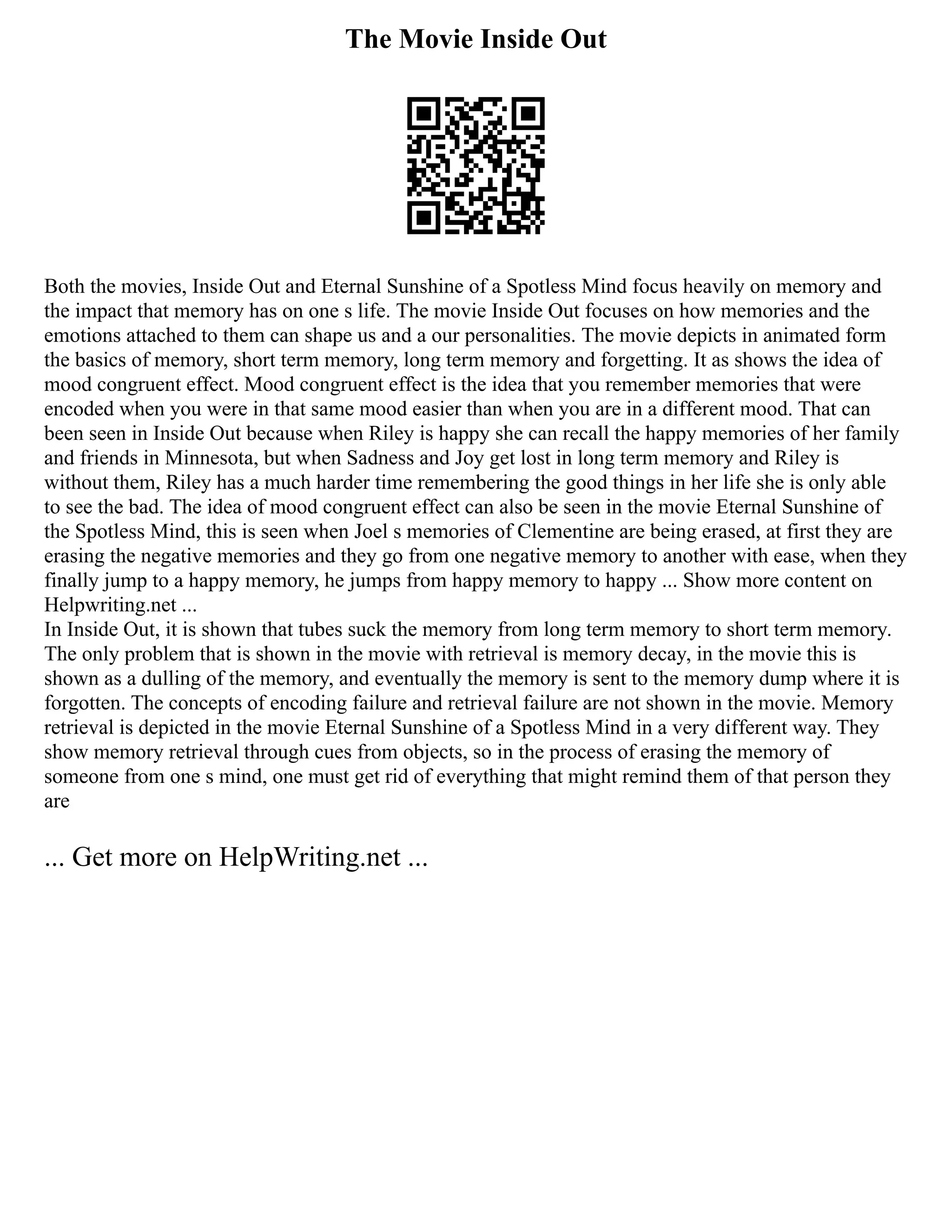 The Movie Inside Out
Both the movies, Inside Out and Eternal Sunshine of a Spotless Mind focus heavily on memory and
the impact that memory has on one s life. The movie Inside Out focuses on how memories and the
emotions attached to them can shape us and a our personalities. The movie depicts in animated form
the basics of memory, short term memory, long term memory and forgetting. It as shows the idea of
mood congruent effect. Mood congruent effect is the idea that you remember memories that were
encoded when you were in that same mood easier than when you are in a different mood. That can
been seen in Inside Out because when Riley is happy she can recall the happy memories of her family
and friends in Minnesota, but when Sadness and Joy get lost in long term memory and Riley is
without them, Riley has a much harder time remembering the good things in her life she is only able
to see the bad. The idea of mood congruent effect can also be seen in the movie Eternal Sunshine of
the Spotless Mind, this is seen when Joel s memories of Clementine are being erased, at first they are
erasing the negative memories and they go from one negative memory to another with ease, when they
finally jump to a happy memory, he jumps from happy memory to happy ... Show more content on
Helpwriting.net ...
In Inside Out, it is shown that tubes suck the memory from long term memory to short term memory.
The only problem that is shown in the movie with retrieval is memory decay, in the movie this is
shown as a dulling of the memory, and eventually the memory is sent to the memory dump where it is
forgotten. The concepts of encoding failure and retrieval failure are not shown in the movie. Memory
retrieval is depicted in the movie Eternal Sunshine of a Spotless Mind in a very different way. They
show memory retrieval through cues from objects, so in the process of erasing the memory of
someone from one s mind, one must get rid of everything that might remind them of that person they
are
... Get more on HelpWriting.net ...
 
