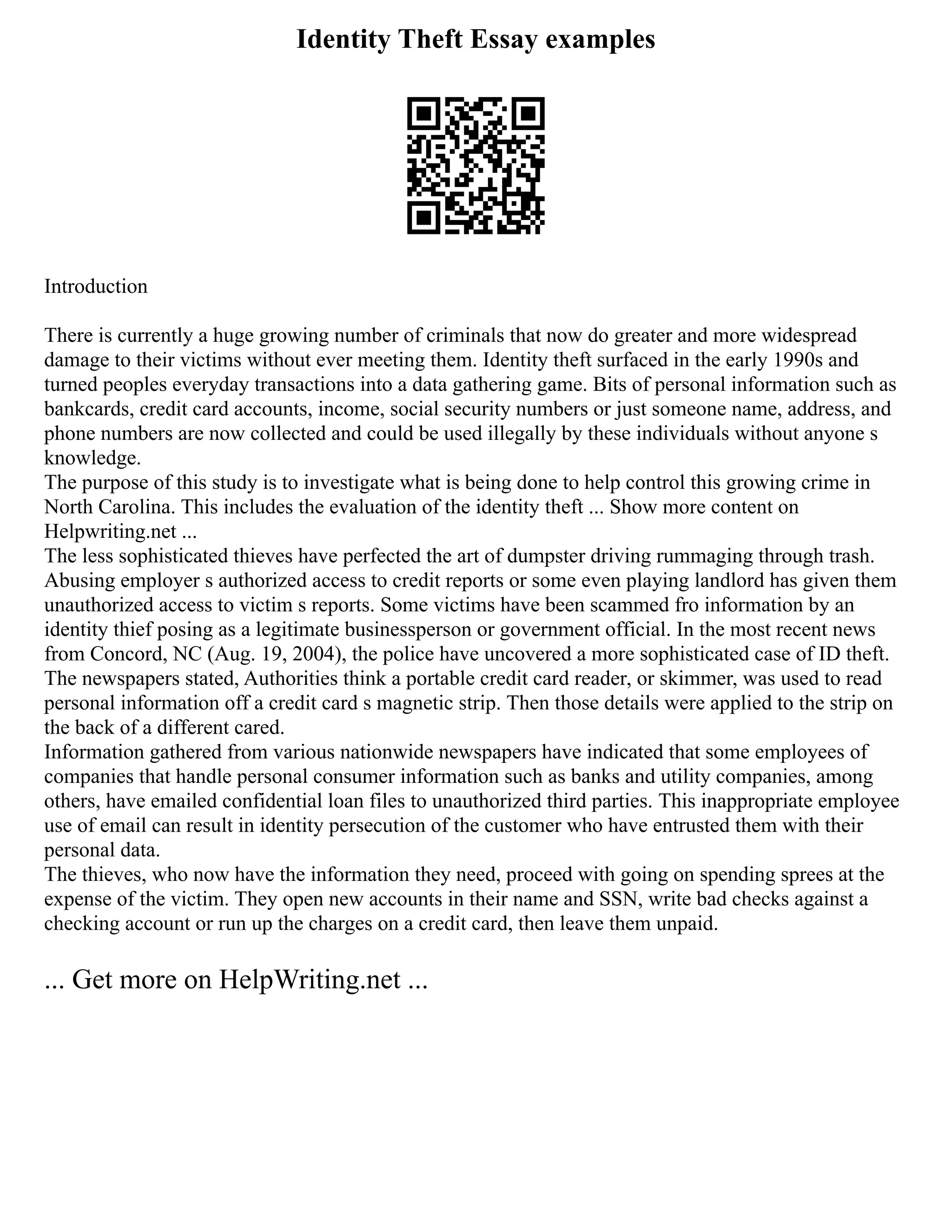 Identity Theft Essay examples
Introduction
There is currently a huge growing number of criminals that now do greater and more widespread
damage to their victims without ever meeting them. Identity theft surfaced in the early 1990s and
turned peoples everyday transactions into a data gathering game. Bits of personal information such as
bankcards, credit card accounts, income, social security numbers or just someone name, address, and
phone numbers are now collected and could be used illegally by these individuals without anyone s
knowledge.
The purpose of this study is to investigate what is being done to help control this growing crime in
North Carolina. This includes the evaluation of the identity theft ... Show more content on
Helpwriting.net ...
The less sophisticated thieves have perfected the art of dumpster driving rummaging through trash.
Abusing employer s authorized access to credit reports or some even playing landlord has given them
unauthorized access to victim s reports. Some victims have been scammed fro information by an
identity thief posing as a legitimate businessperson or government official. In the most recent news
from Concord, NC (Aug. 19, 2004), the police have uncovered a more sophisticated case of ID theft.
The newspapers stated, Authorities think a portable credit card reader, or skimmer, was used to read
personal information off a credit card s magnetic strip. Then those details were applied to the strip on
the back of a different cared.
Information gathered from various nationwide newspapers have indicated that some employees of
companies that handle personal consumer information such as banks and utility companies, among
others, have emailed confidential loan files to unauthorized third parties. This inappropriate employee
use of email can result in identity persecution of the customer who have entrusted them with their
personal data.
The thieves, who now have the information they need, proceed with going on spending sprees at the
expense of the victim. They open new accounts in their name and SSN, write bad checks against a
checking account or run up the charges on a credit card, then leave them unpaid.
... Get more on HelpWriting.net ...
 