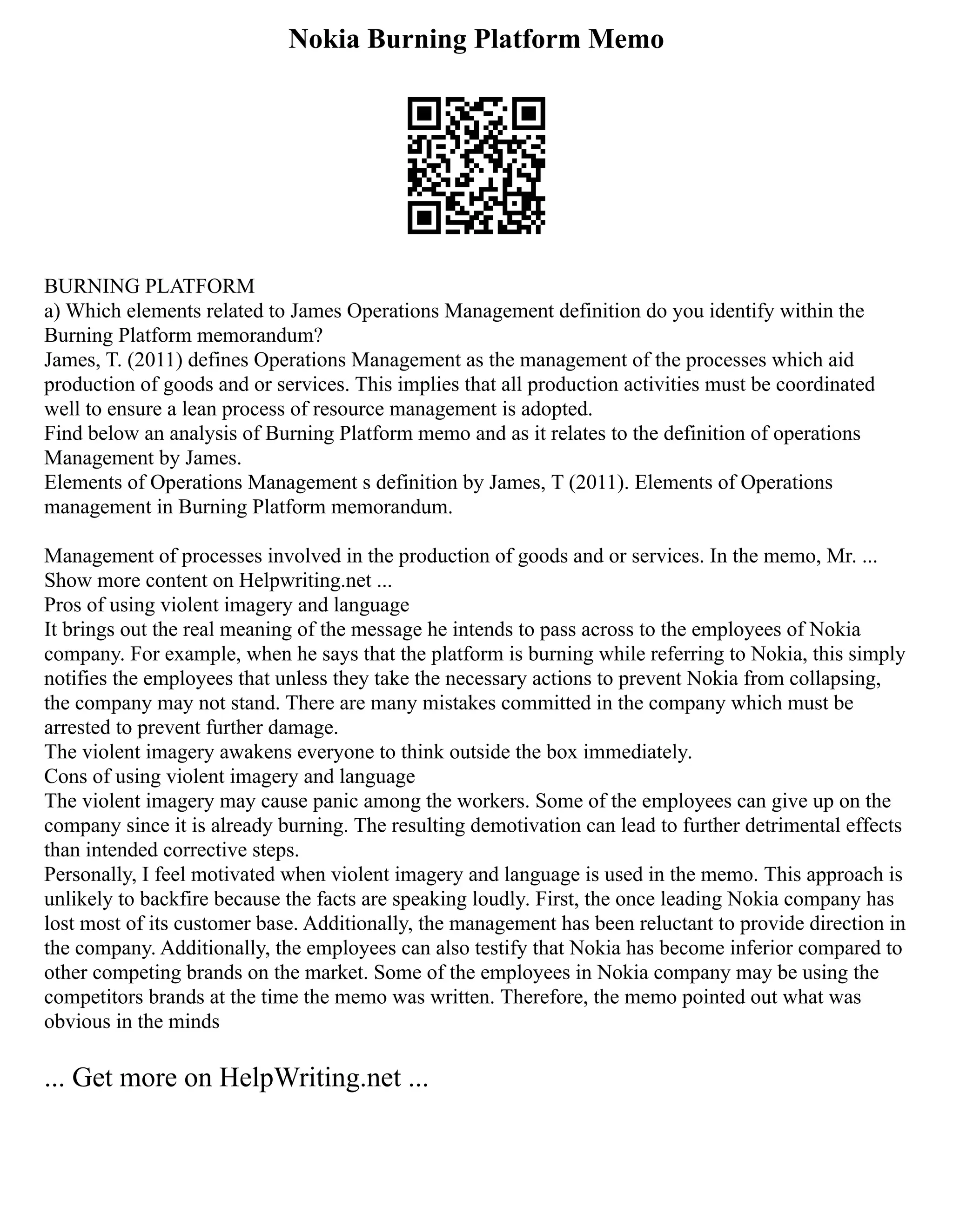 Nokia Burning Platform Memo
BURNING PLATFORM
a) Which elements related to James Operations Management definition do you identify within the
Burning Platform memorandum?
James, T. (2011) defines Operations Management as the management of the processes which aid
production of goods and or services. This implies that all production activities must be coordinated
well to ensure a lean process of resource management is adopted.
Find below an analysis of Burning Platform memo and as it relates to the definition of operations
Management by James.
Elements of Operations Management s definition by James, T (2011). Elements of Operations
management in Burning Platform memorandum.
Management of processes involved in the production of goods and or services. In the memo, Mr. ...
Show more content on Helpwriting.net ...
Pros of using violent imagery and language
It brings out the real meaning of the message he intends to pass across to the employees of Nokia
company. For example, when he says that the platform is burning while referring to Nokia, this simply
notifies the employees that unless they take the necessary actions to prevent Nokia from collapsing,
the company may not stand. There are many mistakes committed in the company which must be
arrested to prevent further damage.
The violent imagery awakens everyone to think outside the box immediately.
Cons of using violent imagery and language
The violent imagery may cause panic among the workers. Some of the employees can give up on the
company since it is already burning. The resulting demotivation can lead to further detrimental effects
than intended corrective steps.
Personally, I feel motivated when violent imagery and language is used in the memo. This approach is
unlikely to backfire because the facts are speaking loudly. First, the once leading Nokia company has
lost most of its customer base. Additionally, the management has been reluctant to provide direction in
the company. Additionally, the employees can also testify that Nokia has become inferior compared to
other competing brands on the market. Some of the employees in Nokia company may be using the
competitors brands at the time the memo was written. Therefore, the memo pointed out what was
obvious in the minds
... Get more on HelpWriting.net ...
 