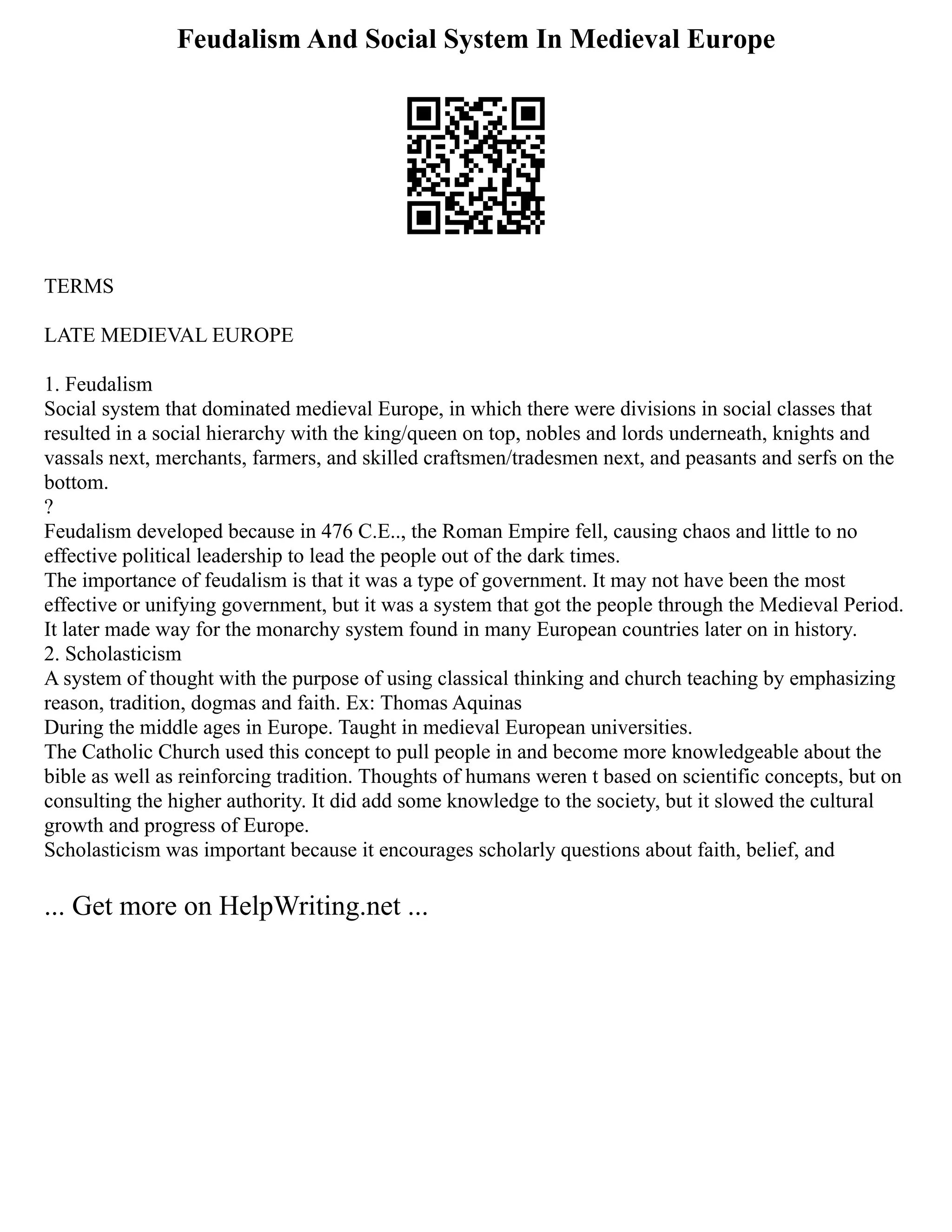 Feudalism And Social System In Medieval Europe
TERMS
LATE MEDIEVAL EUROPE
1. Feudalism
Social system that dominated medieval Europe, in which there were divisions in social classes that
resulted in a social hierarchy with the king/queen on top, nobles and lords underneath, knights and
vassals next, merchants, farmers, and skilled craftsmen/tradesmen next, and peasants and serfs on the
bottom.
?
Feudalism developed because in 476 C.E.., the Roman Empire fell, causing chaos and little to no
effective political leadership to lead the people out of the dark times.
The importance of feudalism is that it was a type of government. It may not have been the most
effective or unifying government, but it was a system that got the people through the Medieval Period.
It later made way for the monarchy system found in many European countries later on in history.
2. Scholasticism
A system of thought with the purpose of using classical thinking and church teaching by emphasizing
reason, tradition, dogmas and faith. Ex: Thomas Aquinas
During the middle ages in Europe. Taught in medieval European universities.
The Catholic Church used this concept to pull people in and become more knowledgeable about the
bible as well as reinforcing tradition. Thoughts of humans weren t based on scientific concepts, but on
consulting the higher authority. It did add some knowledge to the society, but it slowed the cultural
growth and progress of Europe.
Scholasticism was important because it encourages scholarly questions about faith, belief, and
... Get more on HelpWriting.net ...
 