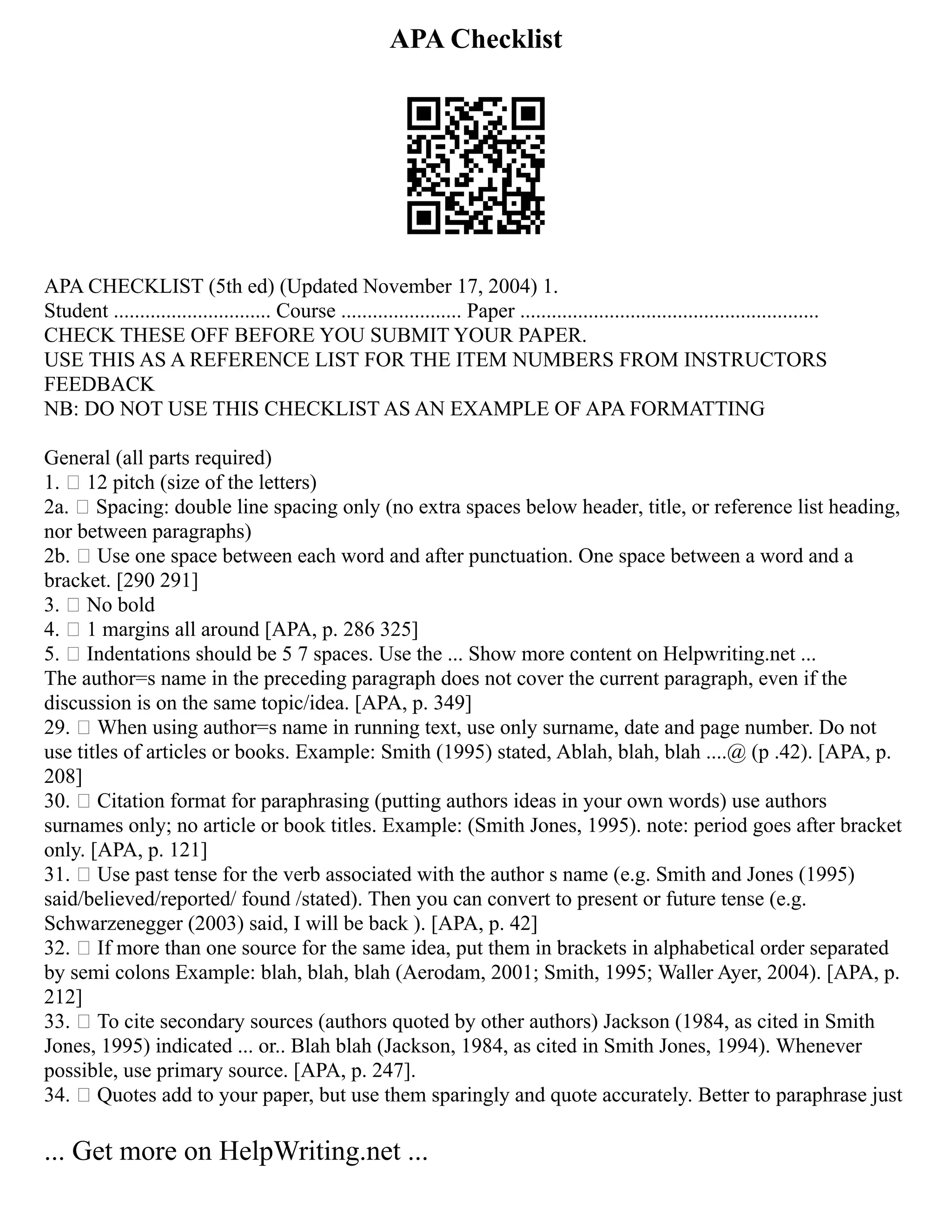 APA Checklist
APA CHECKLIST (5th ed) (Updated November 17, 2004) 1.
Student .............................. Course ....................... Paper .........................................................
CHECK THESE OFF BEFORE YOU SUBMIT YOUR PAPER.
USE THIS AS A REFERENCE LIST FOR THE ITEM NUMBERS FROM INSTRUCTORS
FEEDBACK
NB: DO NOT USE THIS CHECKLIST AS AN EXAMPLE OF APA FORMATTING
General (all parts required)
1.  12 pitch (size of the letters)
2a.  Spacing: double line spacing only (no extra spaces below header, title, or reference list heading,
nor between paragraphs)
2b.  Use one space between each word and after punctuation. One space between a word and a
bracket. [290 291]
3.  No bold
4.  1 margins all around [APA, p. 286 325]
5.  Indentations should be 5 7 spaces. Use the ... Show more content on Helpwriting.net ...
The author=s name in the preceding paragraph does not cover the current paragraph, even if the
discussion is on the same topic/idea. [APA, p. 349]
29.  When using author=s name in running text, use only surname, date and page number. Do not
use titles of articles or books. Example: Smith (1995) stated, Ablah, blah, blah ....@ (p .42). [APA, p.
208]
30.  Citation format for paraphrasing (putting authors ideas in your own words) use authors
surnames only; no article or book titles. Example: (Smith Jones, 1995). note: period goes after bracket
only. [APA, p. 121]
31.  Use past tense for the verb associated with the author s name (e.g. Smith and Jones (1995)
said/believed/reported/ found /stated). Then you can convert to present or future tense (e.g.
Schwarzenegger (2003) said, I will be back ). [APA, p. 42]
32.  If more than one source for the same idea, put them in brackets in alphabetical order separated
by semi colons Example: blah, blah, blah (Aerodam, 2001; Smith, 1995; Waller Ayer, 2004). [APA, p.
212]
33.  To cite secondary sources (authors quoted by other authors) Jackson (1984, as cited in Smith
Jones, 1995) indicated ... or.. Blah blah (Jackson, 1984, as cited in Smith Jones, 1994). Whenever
possible, use primary source. [APA, p. 247].
34.  Quotes add to your paper, but use them sparingly and quote accurately. Better to paraphrase just
... Get more on HelpWriting.net ...
 
