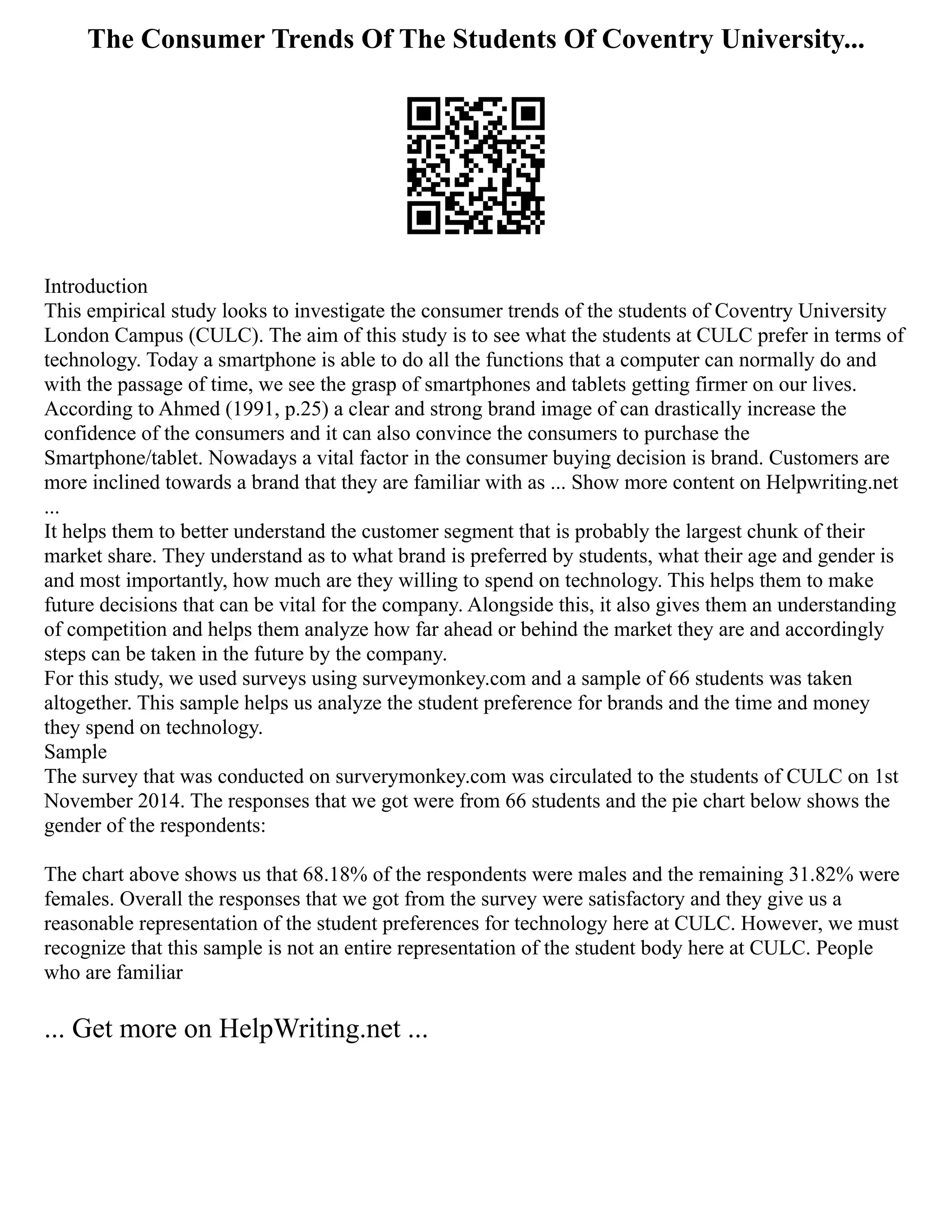 The Consumer Trends Of The Students Of Coventry University...
Introduction
This empirical study looks to investigate the consumer trends of the students of Coventry University
London Campus (CULC). The aim of this study is to see what the students at CULC prefer in terms of
technology. Today a smartphone is able to do all the functions that a computer can normally do and
with the passage of time, we see the grasp of smartphones and tablets getting firmer on our lives.
According to Ahmed (1991, p.25) a clear and strong brand image of can drastically increase the
confidence of the consumers and it can also convince the consumers to purchase the
Smartphone/tablet. Nowadays a vital factor in the consumer buying decision is brand. Customers are
more inclined towards a brand that they are familiar with as ... Show more content on Helpwriting.net
...
It helps them to better understand the customer segment that is probably the largest chunk of their
market share. They understand as to what brand is preferred by students, what their age and gender is
and most importantly, how much are they willing to spend on technology. This helps them to make
future decisions that can be vital for the company. Alongside this, it also gives them an understanding
of competition and helps them analyze how far ahead or behind the market they are and accordingly
steps can be taken in the future by the company.
For this study, we used surveys using surveymonkey.com and a sample of 66 students was taken
altogether. This sample helps us analyze the student preference for brands and the time and money
they spend on technology.
Sample
The survey that was conducted on surverymonkey.com was circulated to the students of CULC on 1st
November 2014. The responses that we got were from 66 students and the pie chart below shows the
gender of the respondents:
The chart above shows us that 68.18% of the respondents were males and the remaining 31.82% were
females. Overall the responses that we got from the survey were satisfactory and they give us a
reasonable representation of the student preferences for technology here at CULC. However, we must
recognize that this sample is not an entire representation of the student body here at CULC. People
who are familiar
... Get more on HelpWriting.net ...
 