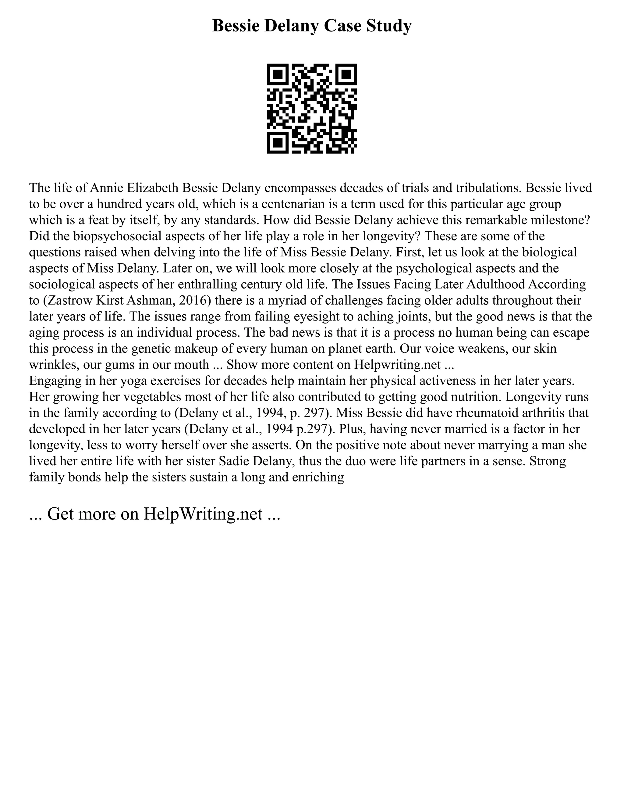 Bessie Delany Case Study
The life of Annie Elizabeth Bessie Delany encompasses decades of trials and tribulations. Bessie lived
to be over a hundred years old, which is a centenarian is a term used for this particular age group
which is a feat by itself, by any standards. How did Bessie Delany achieve this remarkable milestone?
Did the biopsychosocial aspects of her life play a role in her longevity? These are some of the
questions raised when delving into the life of Miss Bessie Delany. First, let us look at the biological
aspects of Miss Delany. Later on, we will look more closely at the psychological aspects and the
sociological aspects of her enthralling century old life. The Issues Facing Later Adulthood According
to (Zastrow Kirst Ashman, 2016) there is a myriad of challenges facing older adults throughout their
later years of life. The issues range from failing eyesight to aching joints, but the good news is that the
aging process is an individual process. The bad news is that it is a process no human being can escape
this process in the genetic makeup of every human on planet earth. Our voice weakens, our skin
wrinkles, our gums in our mouth ... Show more content on Helpwriting.net ...
Engaging in her yoga exercises for decades help maintain her physical activeness in her later years.
Her growing her vegetables most of her life also contributed to getting good nutrition. Longevity runs
in the family according to (Delany et al., 1994, p. 297). Miss Bessie did have rheumatoid arthritis that
developed in her later years (Delany et al., 1994 p.297). Plus, having never married is a factor in her
longevity, less to worry herself over she asserts. On the positive note about never marrying a man she
lived her entire life with her sister Sadie Delany, thus the duo were life partners in a sense. Strong
family bonds help the sisters sustain a long and enriching
... Get more on HelpWriting.net ...
 