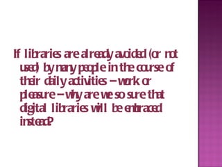 If libraries are already avoided (or not used) by many people in the course of their daily activities – work or pleasure – why are we so sure that digital libraries will be embraced instead? 
