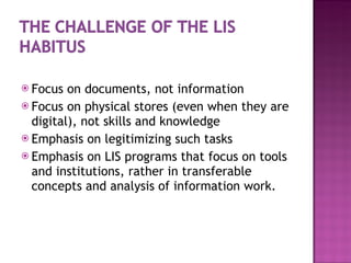 Focus on documents, not information Focus on physical stores (even when they are digital), not skills and knowledge Emphasis on legitimizing such tasks Emphasis on LIS programs that focus on tools and institutions, rather in transferable concepts and analysis of information work. 