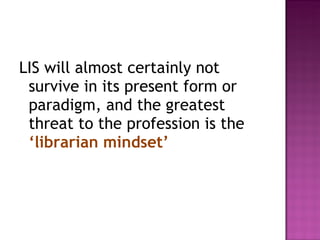 LIS will almost certainly not survive in its present form or paradigm, and the greatest threat to the profession is the  ‘librarian mindset’ 