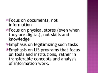 Focus on documents, not information Focus on physical stores (even when they are digital), not skills and knowledge Emphasis on legitimizing such tasks Emphasis on LIS programs that focus on tools and institutions, rather in transferable concepts and analysis of information work. 