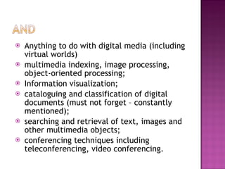 Anything to do with digital media (including virtual worlds) multimedia indexing, image processing, object-oriented processing;  Information visualization;  cataloguing and classification of digital documents (must not forget – constantly mentioned);  searching and retrieval of text, images and other multimedia objects;  conferencing techniques including teleconferencing, video conferencing.  