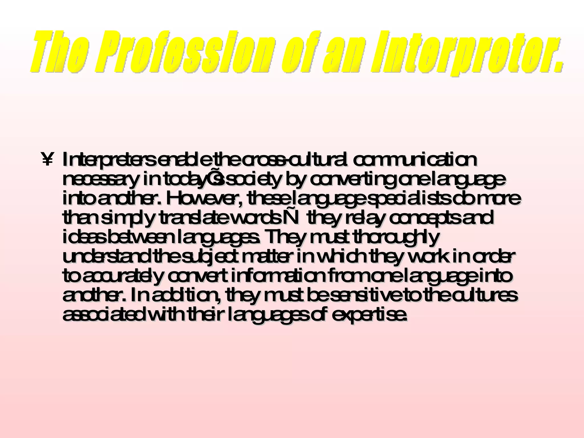 Interpreters enable the cross-cultural communication necessary in today’s society by converting one language into another. However, these language specialists do more than simply translate words   —   they relay concepts and ideas between languages. They must thoroughly understand the subject matter in which they work in order to accurately convert information from one language into another. In addition, they must be sensitive to the cultures associated with their languages of expertise. The Profession of an Interpreter. 