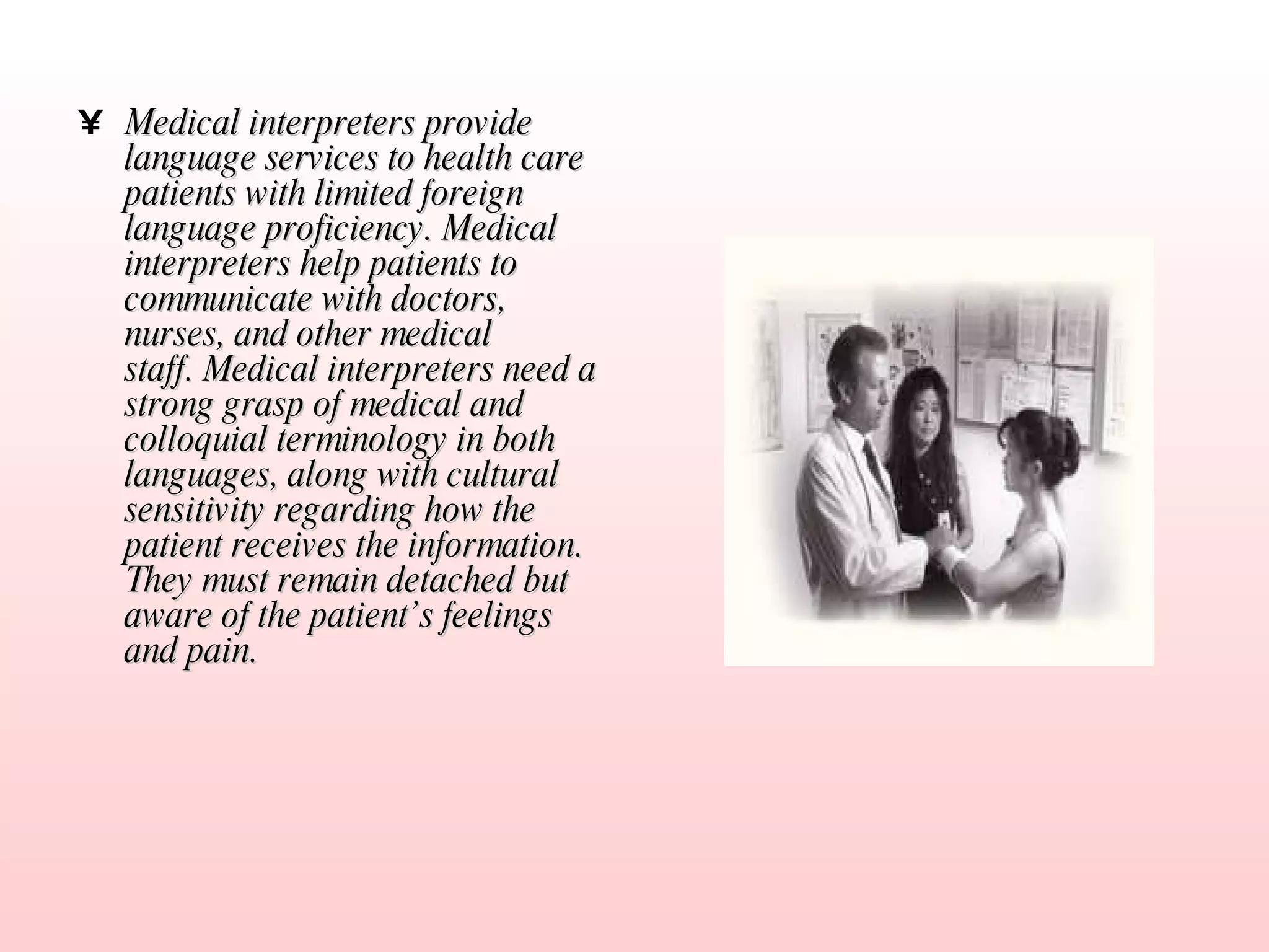 Medical interpreters provide language services to health care patients with limited foreign language proficiency. Medical interpreters help patients to communicate with doctors, nurses, and other medical staff. Medical interpreters need a strong grasp of medical and colloquial terminology in both languages, along with cultural sensitivity regarding how the patient receives the information. They must remain detached but aware of the patient’s feelings and pain. 