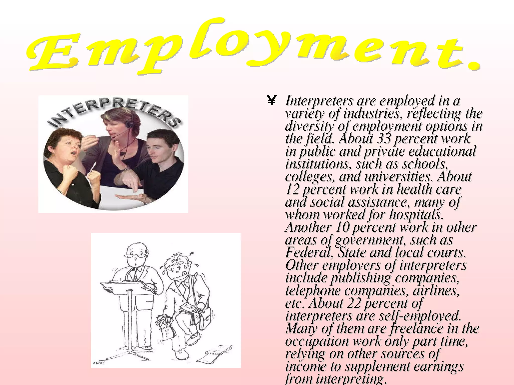 Interpreters are employed in a variety of industries, reflecting the diversity of employment options in the field. About 33 percent work in public and private educational institutions, such as schools, colleges, and universities. About 12 percent work in health care and social assistance, many of whom worked for hospitals. Another 10 percent work in other areas of government, such as Federal, State and local courts. Other employers of interpreters include publishing companies, telephone companies, airlines, etc. About 22 percent of interpreters are self-employed. Many of them are freelance in the occupation work only part time, relying on other sources of income to supplement earnings from interpreting. Employment. 