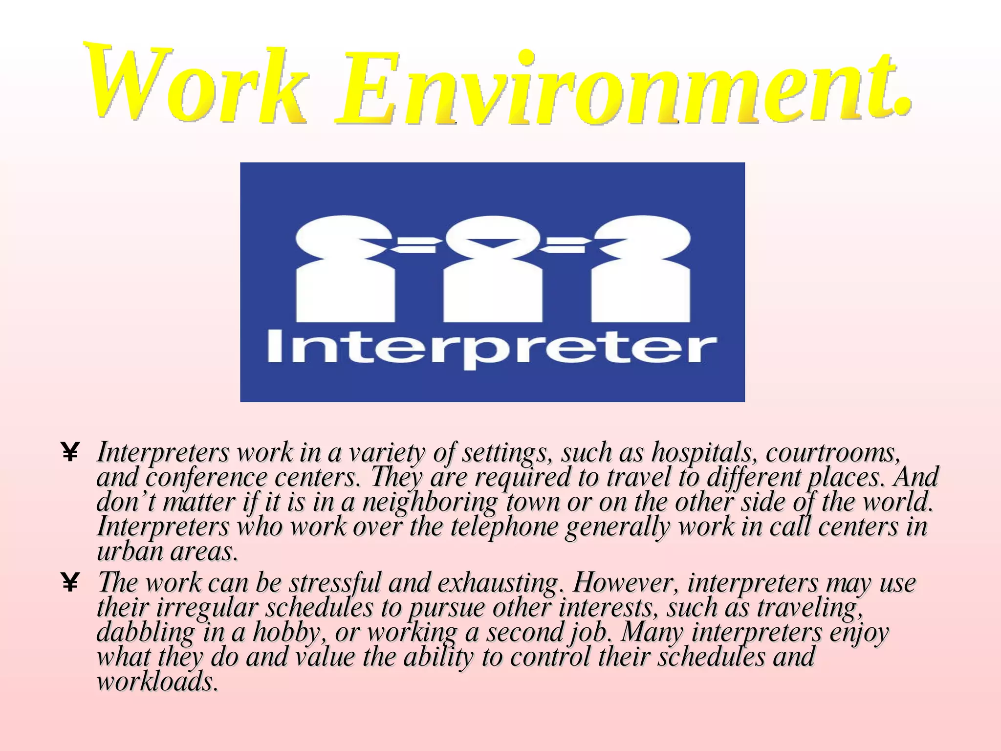 Interpreters work in a variety of settings, such as hospitals, courtrooms, and conference centers. They are required to travel to different places. And don’t matter if it is in a neighboring town or on the other side of the world. Interpreters who work over the telephone generally work in call centers in urban areas.  The work can be stressful and exhausting. However, interpreters may use their irregular schedules to pursue other interests, such as traveling, dabbling in a hobby, or working a second job. Many interpreters enjoy what they do and value the ability to control their schedules and workloads. Work Environment. 