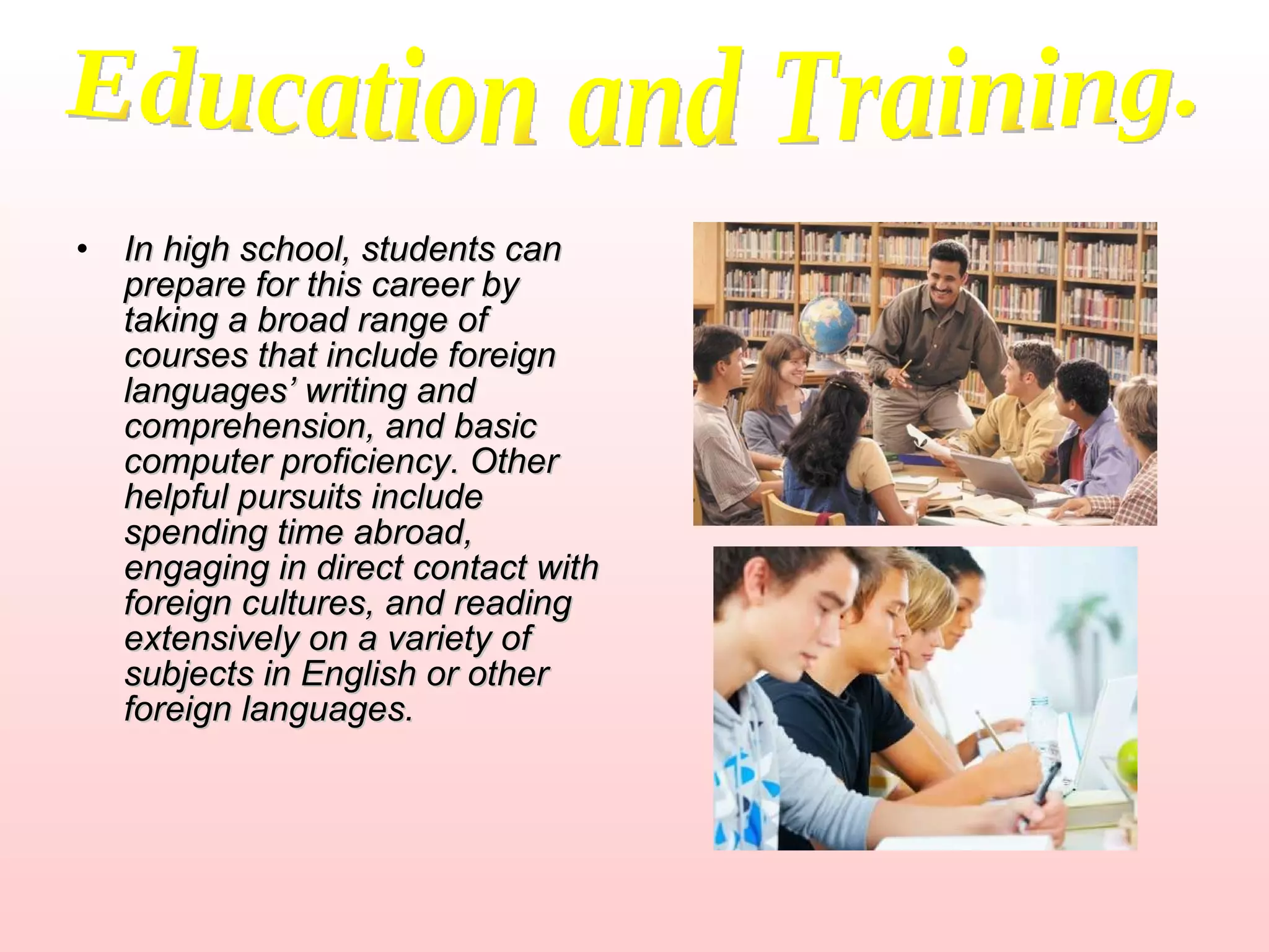 In high school, students can prepare for this career by taking a broad range of courses that include foreign languages’ writing and comprehension, and basic computer proficiency. Other helpful pursuits include spending time abroad, engaging in direct contact with foreign cultures, and reading extensively on a variety of subjects in English or other foreign languages.   Education and Training. 