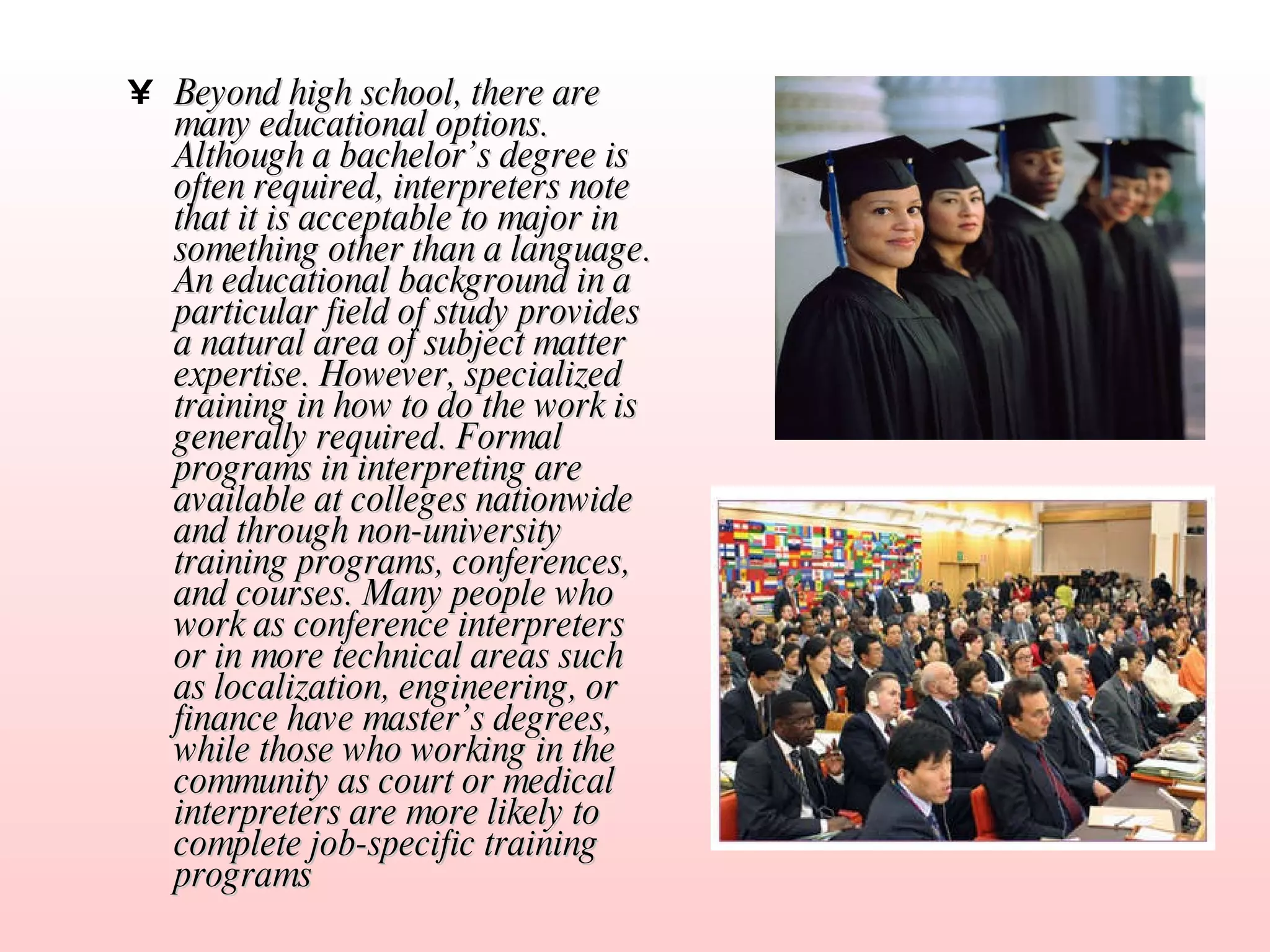 Beyond high school, there are many educational options. Although a bachelor’s degree is often required, interpreters note that it is acceptable to major in something other than a language. An educational background in a particular field of study provides a natural area of subject matter expertise. However, specialized training in how to do the work is generally required. Formal programs in interpreting are available at colleges nationwide and through non-university training programs, conferences, and courses. Many people who work as conference interpreters or in more technical areas such as localization, engineering, or finance have master’s degrees, while those who working in the community as court or medical interpreters are more likely to complete job-specific training programs   