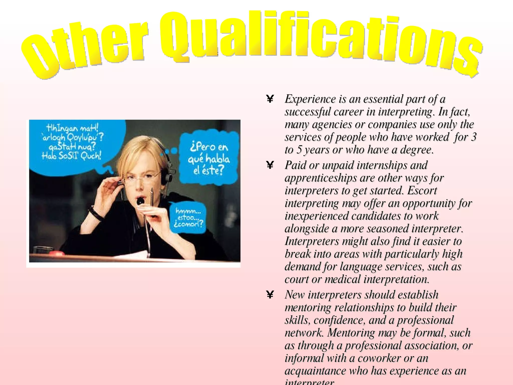 Experience is an essential part of a successful career in interpreting. In fact, many agencies or companies use only the services of people who have worked  for 3 to 5 years or who have a degree. Paid or unpaid internships and apprenticeships are other ways for interpreters to get started. Escort interpreting may offer an opportunity for inexperienced candidates to work alongside a more seasoned interpreter. Interpreters might also find it easier to break into areas with particularly high demand for language services, such as court or medical interpretation.   New interpreters should establish mentoring relationships to build their skills, confidence, and a professional network. Mentoring may be formal, such as through a professional association, or informal with a coworker or an acquaintance who has experience as an interpreter. Other Qualifications. 