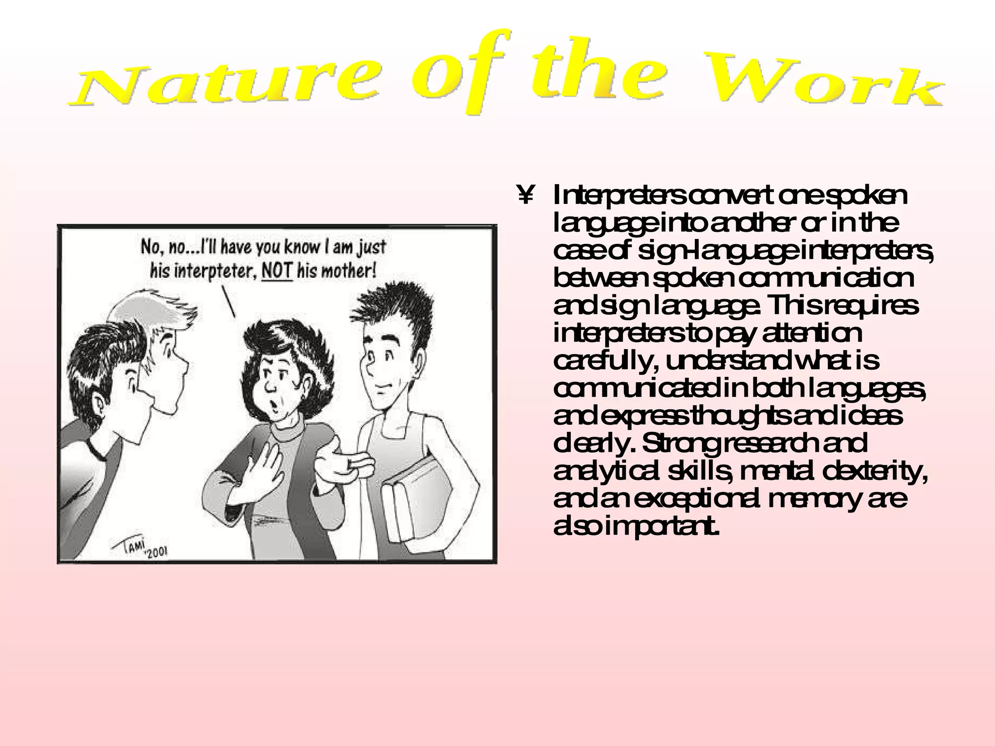 Interpreters convert one spoken language into another or in the case of sign-language interpreters, between spoken communication and sign language. This requires interpreters to pay attention carefully, understand what is communicated in both languages, and express thoughts and ideas clearly. Strong research and analytical skills, mental dexterity, and an exceptional memory are also important.   Nature of the Work 