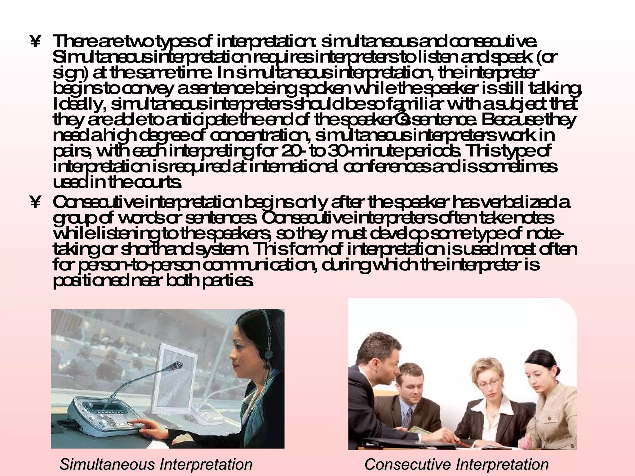 There are two types of interpretation: simultaneous and consecutive. Simultaneous interpretation requires interpreters to listen and speak (or sign) at the same time. In simultaneous interpretation, the interpreter begins to convey a sentence being spoken while the speaker is still talking. Ideally, simultaneous interpreters should be so familiar with a subject that they are able to anticipate the end of the speaker’s sentence. Because they need a high degree of concentration, simultaneous interpreters work in pairs, with each interpreting for 20- to 30-minute periods. This type of interpretation is required at international conferences and is sometimes used in the courts.   Consecutive interpretation begins only after the speaker has verbalized a group of words or sentences. Consecutive interpreters often take notes while listening to the speakers, so they must develop some type of note-taking or shorthand system. This form of interpretation is used most often for person-to-person communication, during which the interpreter is positioned near both parties. Simultaneous Interpretation Consecutive Interpretation 
