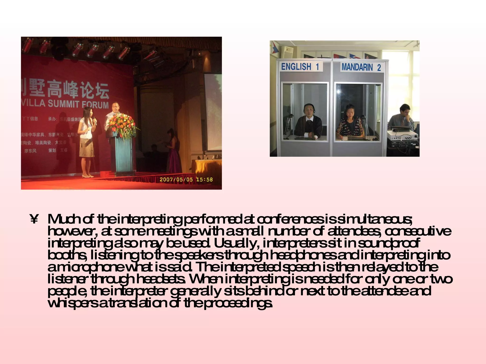 Much of the interpreting performed at conferences is simultaneous; however, at some meetings with a small number of attendees, consecutive interpreting also may be used. Usually, interpreters sit in soundproof booths, listening to the speakers through headphones and interpreting into a microphone what is said. The interpreted speech is then relayed to the listener through headsets. When interpreting is needed for only one or two people, the interpreter generally sits behind or next to the attendee and whispers a translation of the proceedings.   