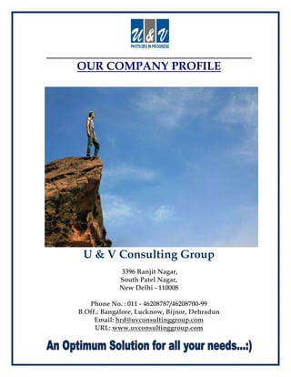 OUR COMPANY PROFILE




 U & V Consulting Group
            3396 Ranjit Nagar,
            South Patel Nagar,
            New Delhi - 110008

   Phone No. : 011 - 46208787/46208700-99
B.Off.: Bangalore, Lucknow, Bijnor, Dehradun
     Email: hrd@uvconsultinggroup.com
     URL: www.uvconsultinggroup.com
 