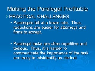 Making the Paralegal Profitable PRACTICAL CHALLENGES Paralegals bill at a lower rate.  Thus, reductions are easier for attorneys and firms to accept. Paralegal tasks are often repetitive and tedious.  Thus, it is harder to communicate the importance of the task and easy to misidentify as clerical. 