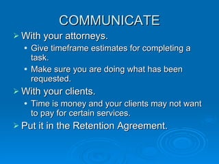 COMMUNICATE With your attorneys. Give timeframe estimates for completing a task. Make sure you are doing what has been requested. With your clients. Time is money and your clients may not want to pay for certain services. Put it in the Retention Agreement. 