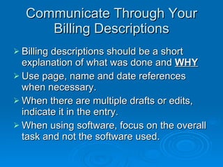 Communicate Through Your Billing Descriptions Billing descriptions should be a short explanation of what was done and  WHY Use page, name and date references when necessary. When there are multiple drafts or edits, indicate it in the entry. When using software, focus on the overall task and not the software used. 