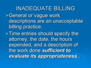 INADEQUATE BILLING General or vague work descriptions are an unacceptable billing practice.  Time entries should specify the attorney, the date, the hours expended, and a description of the work done  sufficient to evaluate its appropriateness . 