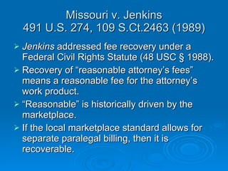 Missouri v. Jenkins 491 U.S. 274, 109 S.Ct.2463 (1989) Jenkins  addressed fee recovery under a Federal Civil Rights Statute (48 USC § 1988). Recovery of “reasonable attorney’s fees” means a reasonable fee for the attorney’s work product. “ Reasonable” is historically driven by the marketplace. If the local marketplace standard allows for separate paralegal billing, then it is recoverable. 