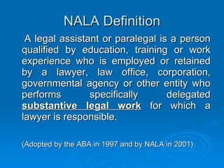 NALA Definition A legal assistant or paralegal is a person qualified by education, training or work experience who is employed or retained by a lawyer, law office, corporation, governmental agency or other entity who performs specifically delegated  substantive legal work   for which a lawyer is responsible.  (Adopted by the ABA in 1997 and by NALA in 2001)  