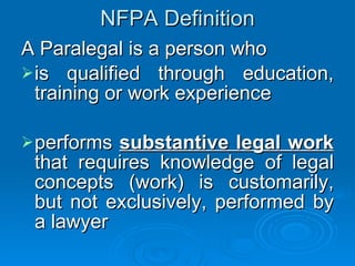 NFPA Definition A Paralegal is a person who is qualified through education, training or work experience performs  substantive legal work  that requires knowledge of legal concepts (work) is customarily, but not exclusively, performed by a lawyer 