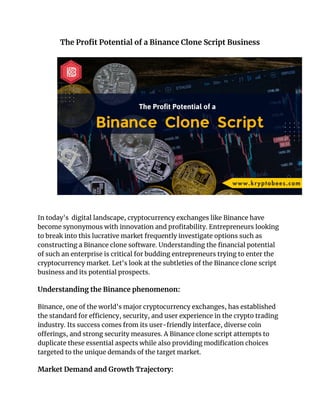 The Profit Potential of a Binance Clone Script Business
In today's digital landscape, cryptocurrency exchanges like Binance have
become synonymous with innovation and profitability. Entrepreneurs looking
to break into this lucrative market frequently investigate options such as
constructing a Binance clone software. Understanding the financial potential
of such an enterprise is critical for budding entrepreneurs trying to enter the
cryptocurrency market. Let's look at the subtleties of the Binance clone script
business and its potential prospects.
Understanding the Binance phenomenon:
Binance, one of the world's major cryptocurrency exchanges, has established
the standard for efficiency, security, and user experience in the crypto trading
industry. Its success comes from its user-friendly interface, diverse coin
offerings, and strong security measures. A Binance clone script attempts to
duplicate these essential aspects while also providing modification choices
targeted to the unique demands of the target market.
Market Demand and Growth Trajectory:
 