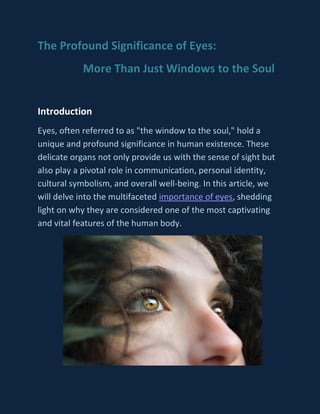 The Profound Significance of Eyes:
More Than Just Windows to the Soul
Introduction
Eyes, often referred to as "the window to the soul," hold a
unique and profound significance in human existence. These
delicate organs not only provide us with the sense of sight but
also play a pivotal role in communication, personal identity,
cultural symbolism, and overall well-being. In this article, we
will delve into the multifaceted importance of eyes, shedding
light on why they are considered one of the most captivating
and vital features of the human body.
 