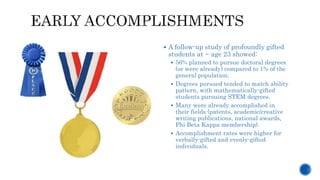  A follow-up study of profoundly gifted
students at ~ age 23 showed:
 56% planned to pursue doctoral degrees
(or were already) compared to 1% of the
general population.
 Degrees pursued tended to match ability
pattern, with mathematically-gifted
students pursuing STEM degrees.
 Many were already accomplished in
their fields (patents, academic/creative
writing publications, national awards,
Phi Beta Kappa membership).
 Accomplishment rates were higher for
verbally-gifted and evenly-gifted
individuals.
 