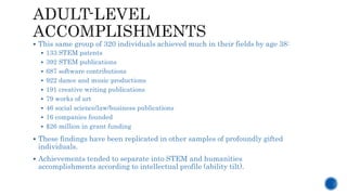  This same group of 320 individuals achieved much in their fields by age 38:
 133 STEM patents
 392 STEM publications
 687 software contributions
 922 dance and music productions
 191 creative writing publications
 79 works of art
 46 social science/law/business publications
 16 companies founded
 $26 million in grant funding
 These findings have been replicated in other samples of profoundly gifted
individuals.
 Achievements tended to separate into STEM and humanities
accomplishments according to intellectual profile (ability tilt).
 