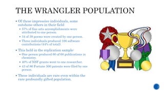  Of these impressive individuals, some
outshone others in their field:
 57% of fine arts accomplishments were
attributed to one person.
 34 of 39 poems were created by one person.
 Three individuals produced 100 software
contributions (44% of total).
 This held in the replication sample:
 One person produced 60 of 68 publications in
chemistry.
 40% of NSF grants went to one researcher.
 43 of 86 Fortune 500 patents were filed by one
person.
 These individuals are rare even within the
rare profoundly gifted population.
 