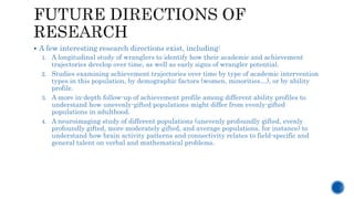  A few interesting research directions exist, including:
1. A longitudinal study of wranglers to identify how their academic and achievement
trajectories develop over time, as well as early signs of wrangler potential.
2. Studies examining achievement trajectories over time by type of academic intervention
types in this population, by demographic factors (women, minorities…), or by ability
profile.
3. A more in-depth follow-up of achievement profile among different ability profiles to
understand how unevenly-gifted populations might differ from evenly-gifted
populations in adulthood.
4. A neuroimaging study of different populations (unevenly profoundly gifted, evenly
profoundly gifted, more moderately gifted, and average populations, for instance) to
understand how brain activity patterns and connectivity relates to field-specific and
general talent on verbal and mathematical problems.
 