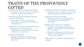  Extreme need for mental stimulation
 Example: voracious reading in subject of
interest or across many subjects
 Combining steps in problem-solving
into one large step
 Can cause issues in mathematics,
particularly as children (long division,
multiplication…)
 Intensity of existing personality traits
 Dabrowski’s overexcitabilities,
amplification of traits like extraversion
or openness to experience
 Divergent thinking
 Examples: filling in the blank in h_r
with “helicobactor” or “honor” rather
than “her”
 Preference/ability to think in analogies
 Translates into the ability to process and
explain complex material intuitively
 Interconnecting knowledge
 Knowledge webs vs. knowledge filing
cabinets when assimilating new
knowledge
 Projection of self into a problem
 Example: visualizing a mathematics
problem and literally “walking through
it” to a solution
 Example: imagining oneself as a novel
character in a particular situation to
write a scene of fiction
 The simple is complex; the complex is
simple.
 