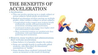  Acceleration
 This can involve moving up in a single subject or
across subjects (whole grade acceleration).
 Radical acceleration involves moving up multiple
grades, either within a subject or across subjects.
 Longitudinal studies suggest most students benefit
academically, socially, and motivationally from
acceleration, including radical acceleration.
 Accelerated students also tend to have higher adult-
level achievement in their fields.
 Many accelerated students are satisfied with their
acceleration, with most dissatisfied students
preferring more acceleration.
 However, many teachers and administrations
don’t welcome acceleration.
 Some believe it is harmful, despite the studies.
 Some are outright hostile to profoundly gifted
students, who often don’t fit educational
assumptions or “molds.”
 Some dismiss these students’ extremely high
scores as incorrect or the result of cheating.
 