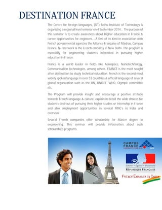 DESTINATION FRANCE 
The Centre for foreign languages, (SIT) Sethu Institute of Technology is 
organizing a regional level seminar on 4 September 2014... The purpose of 
this seminar is to create awareness about Higher education in France & 
career opportunities for engineers... A first of its kind in association with 
French governmental agencies the Alliance Française of Madras, Campus 
France, N+I network & the French embassy in New Delhi. This program is 
especially for engineering students interested in pursuing higher 
education in France. 
France is a world leader in fields like Aerospace, Nanotechnology, 
Communication technologies, among others. FRANCE is the most sought 
after destination to study technical education. French is the second most 
widely spoken language in over 53 countries & official language of several 
global organization such as the UN, UNICEF, WHO, Olympic committee 
etc. 
The Program will provide insight and encourage a positive attitude 
towards French language & culture, explain in detail the wide choices for 
students desirous of pursuing their higher studies or internship in France 
and also employment opportunities in several MNC’s in India and 
overseas. 
Several French companies offer scholarship for Master degree in 
engineering. This seminar will provide information about such 
scholarships programs. 
. 
