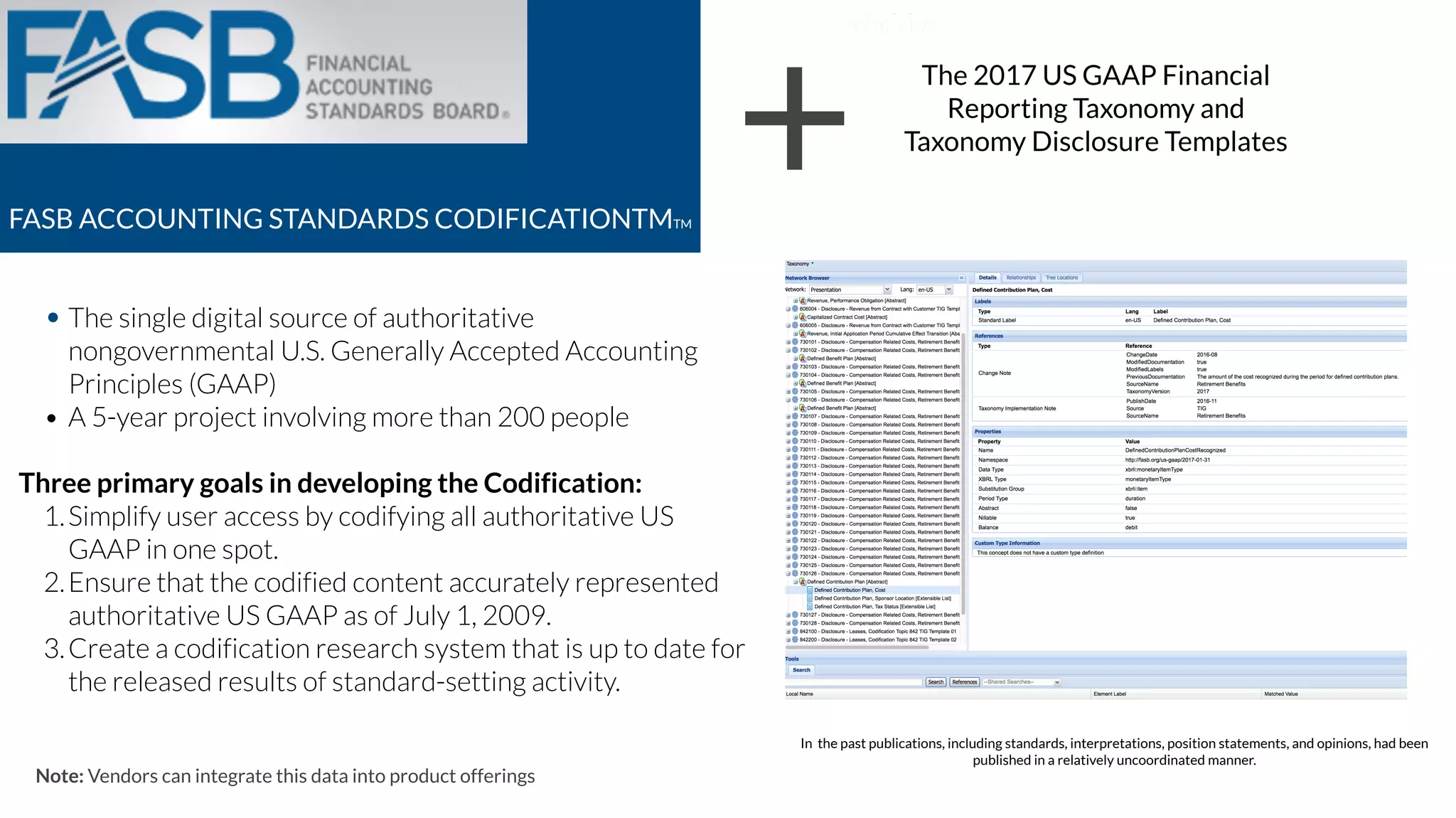 FASB ACCOUNTING STANDARDS CODIFICATIONTMTM
• The single digital source of authoritative
nongovernmental U.S. Generally Accepted Accounting
Principles (GAAP)
• A 5-year project involving more than 200 people
Three primary goals in developing the Codification:
1.Simplify user access by codifying all authoritative US
GAAP in one spot.
2.Ensure that the codified content accurately represented
authoritative US GAAP as of July 1, 2009.
3.Create a codification research system that is up to date for
the released results of standard-setting activity.
Note: Vendors can integrate this data into product offerings
+ The 2017 US GAAP Financial
Reporting Taxonomy and
Taxonomy Disclosure Templates
In the past publications, including standards, interpretations, position statements, and opinions, had been
published in a relatively uncoordinated manner.
 