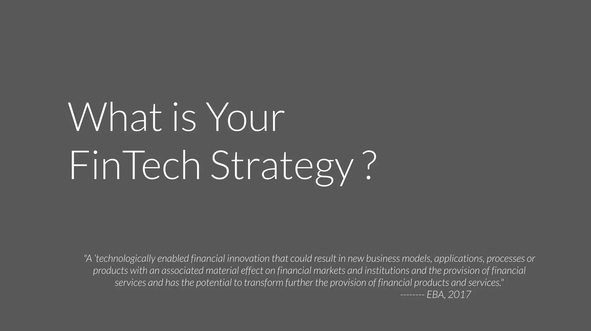 What is Your
FinTech Strategy ?
"A ‘technologically enabled financial innovation that could result in new business models, applications, processes or
products with an associated material effect on financial markets and institutions and the provision of financial
services and has the potential to transform further the provision of financial products and services."
-------- EBA, 2017
 
