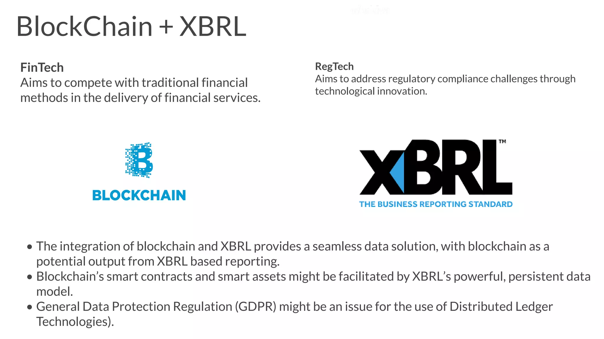 BlockChain + XBRL
FinTech
Aims to compete with traditional financial
methods in the delivery of financial services.
RegTech
Aims to address regulatory compliance challenges through
technological innovation.
• The integration of blockchain and XBRL provides a seamless data solution, with blockchain as a
potential output from XBRL based reporting.
• Blockchain’s smart contracts and smart assets might be facilitated by XBRL’s powerful, persistent data
model.
• General Data Protection Regulation (GDPR) might be an issue for the use of Distributed Ledger
Technologies).
 