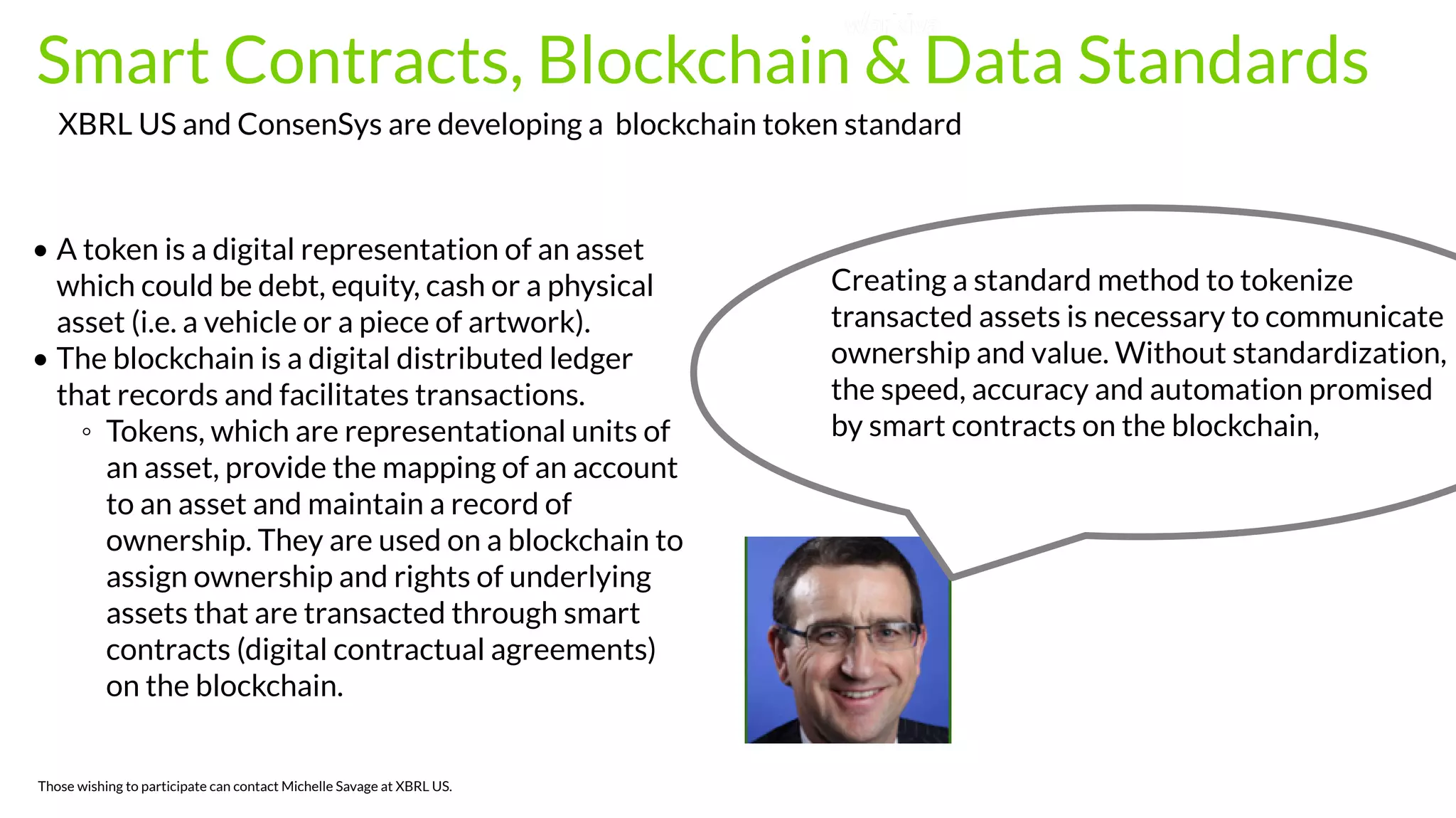  Smart Contracts, Blockchain & Data Standards
• A token is a digital representation of an asset
which could be debt, equity, cash or a physical
asset (i.e. a vehicle or a piece of artwork).
• The blockchain is a digital distributed ledger
that records and facilitates transactions.
◦ Tokens, which are representational units of
an asset, provide the mapping of an account
to an asset and maintain a record of
ownership. They are used on a blockchain to
assign ownership and rights of underlying
assets that are transacted through smart
contracts (digital contractual agreements)
on the blockchain.
XBRL US and ConsenSys are developing a blockchain token standard
Those wishing to participate can contact Michelle Savage at XBRL US.
Creating a standard method to tokenize
transacted assets is necessary to communicate
ownership and value. Without standardization,
the speed, accuracy and automation promised
by smart contracts on the blockchain,
 