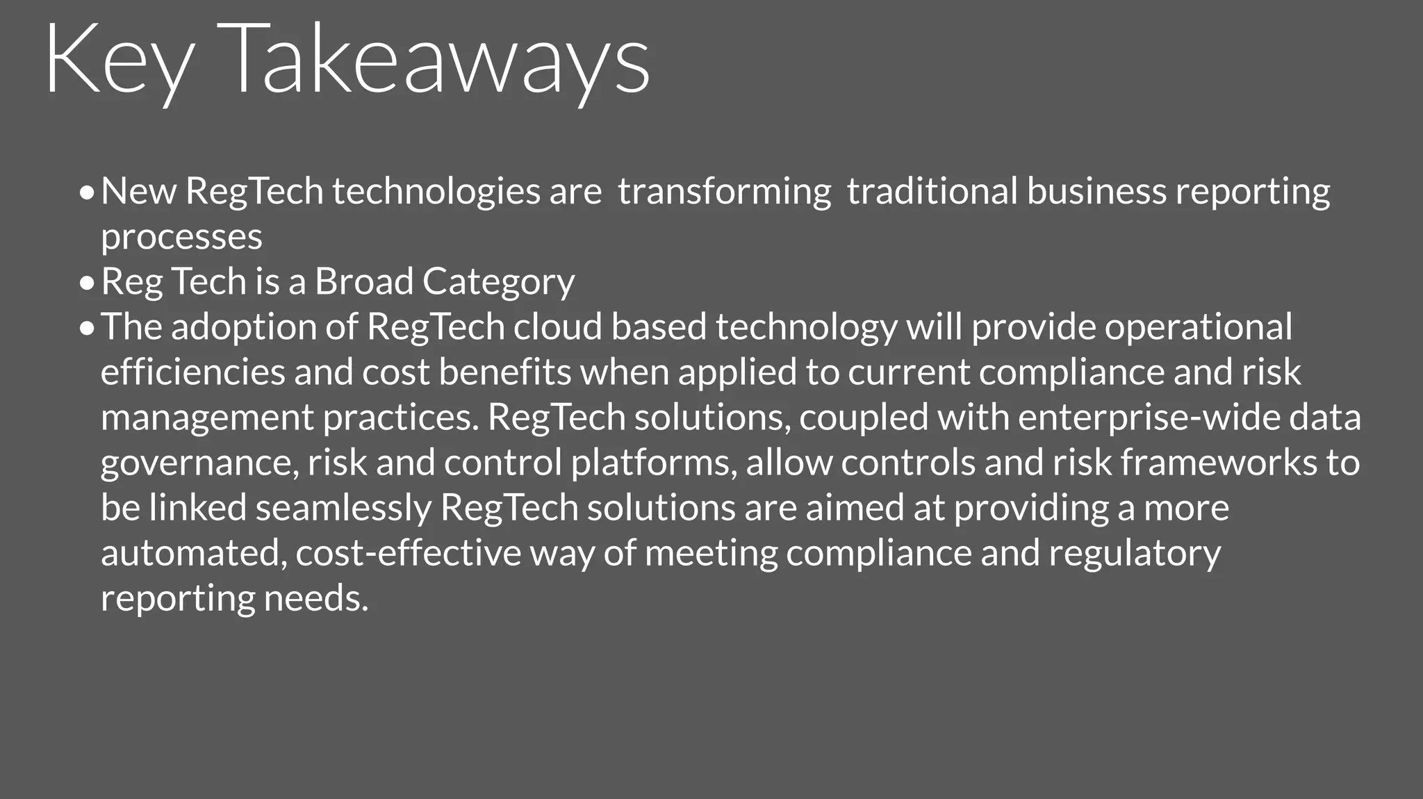 Key Takeaways
•New RegTech technologies are transforming traditional business reporting
processes
•Reg Tech is a Broad Category
•The adoption of RegTech cloud based technology will provide operational
efficiencies and cost benefits when applied to current compliance and risk
management practices. RegTech solutions, coupled with enterprise-wide data
governance, risk and control platforms, allow controls and risk frameworks to
be linked seamlessly RegTech solutions are aimed at providing a more
automated, cost-effective way of meeting compliance and regulatory
reporting needs.
 