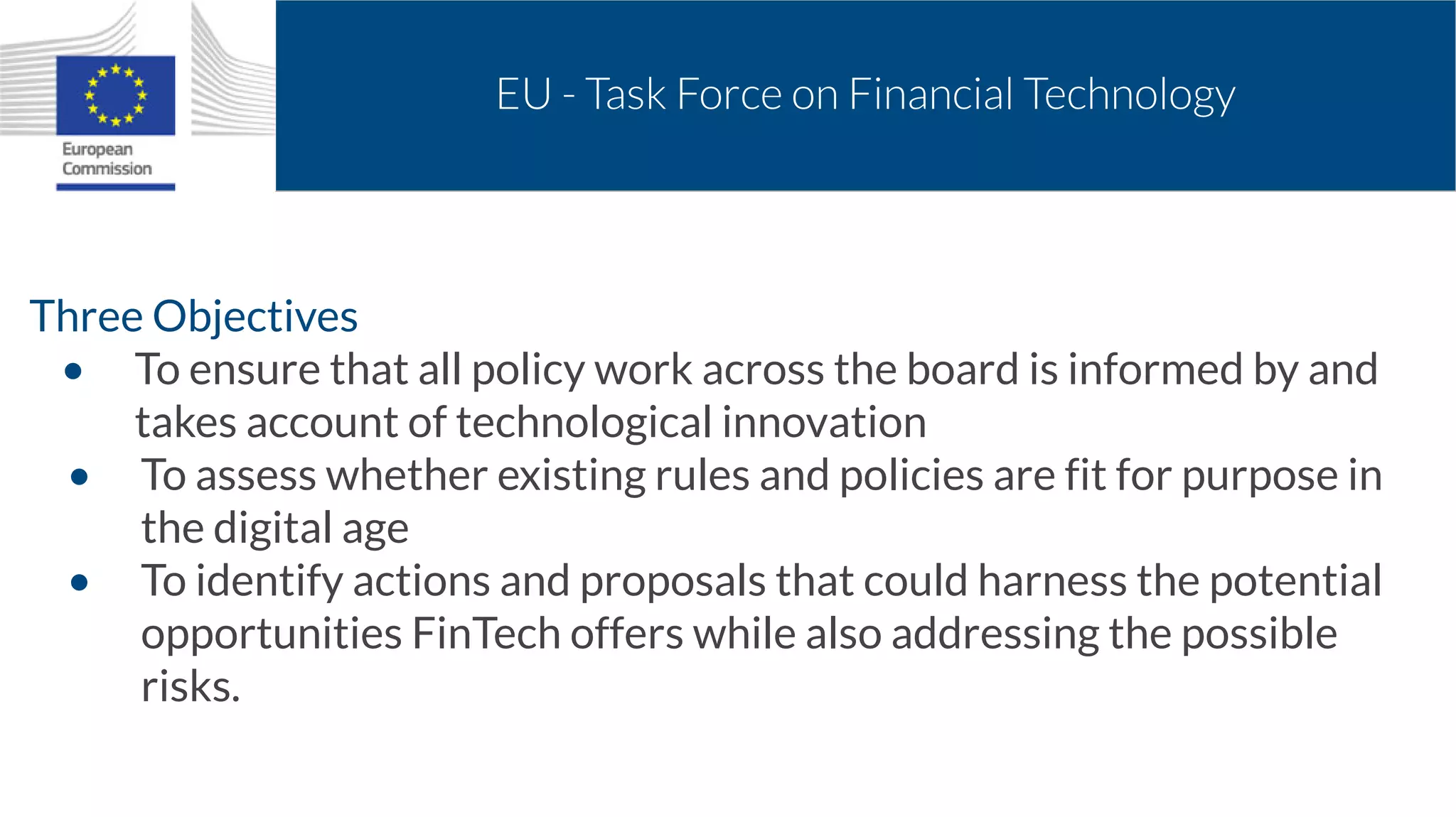 EU - Task Force on Financial Technology
Three Objectives
• To ensure that all policy work across the board is informed by and
takes account of technological innovation
• To assess whether existing rules and policies are fit for purpose in
the digital age
• To identify actions and proposals that could harness the potential
opportunities FinTech offers while also addressing the possible
risks.
 